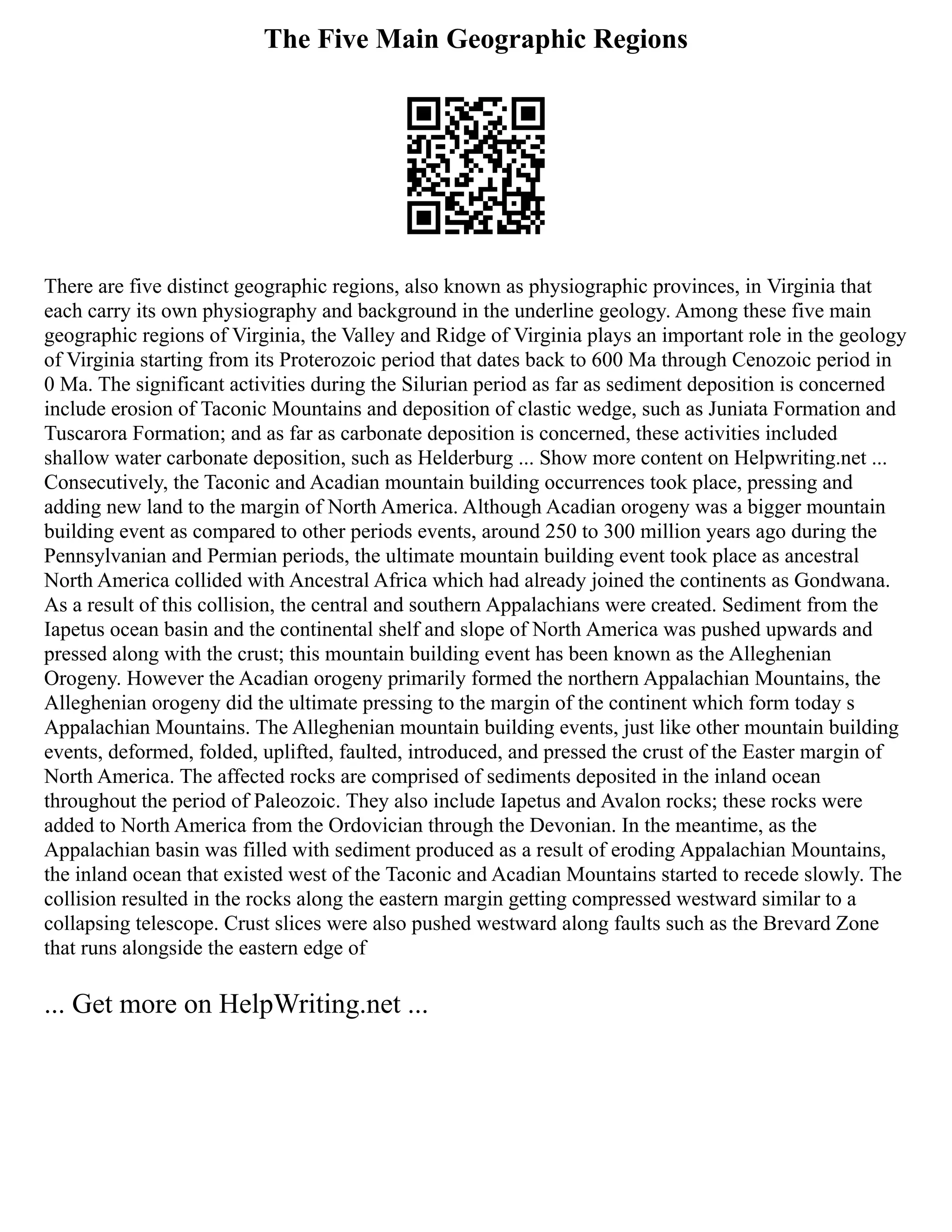 The Five Main Geographic Regions
There are five distinct geographic regions, also known as physiographic provinces, in Virginia that
each carry its own physiography and background in the underline geology. Among these five main
geographic regions of Virginia, the Valley and Ridge of Virginia plays an important role in the geology
of Virginia starting from its Proterozoic period that dates back to 600 Ma through Cenozoic period in
0 Ma. The significant activities during the Silurian period as far as sediment deposition is concerned
include erosion of Taconic Mountains and deposition of clastic wedge, such as Juniata Formation and
Tuscarora Formation; and as far as carbonate deposition is concerned, these activities included
shallow water carbonate deposition, such as Helderburg ... Show more content on Helpwriting.net ...
Consecutively, the Taconic and Acadian mountain building occurrences took place, pressing and
adding new land to the margin of North America. Although Acadian orogeny was a bigger mountain
building event as compared to other periods events, around 250 to 300 million years ago during the
Pennsylvanian and Permian periods, the ultimate mountain building event took place as ancestral
North America collided with Ancestral Africa which had already joined the continents as Gondwana.
As a result of this collision, the central and southern Appalachians were created. Sediment from the
Iapetus ocean basin and the continental shelf and slope of North America was pushed upwards and
pressed along with the crust; this mountain building event has been known as the Alleghenian
Orogeny. However the Acadian orogeny primarily formed the northern Appalachian Mountains, the
Alleghenian orogeny did the ultimate pressing to the margin of the continent which form today s
Appalachian Mountains. The Alleghenian mountain building events, just like other mountain building
events, deformed, folded, uplifted, faulted, introduced, and pressed the crust of the Easter margin of
North America. The affected rocks are comprised of sediments deposited in the inland ocean
throughout the period of Paleozoic. They also include Iapetus and Avalon rocks; these rocks were
added to North America from the Ordovician through the Devonian. In the meantime, as the
Appalachian basin was filled with sediment produced as a result of eroding Appalachian Mountains,
the inland ocean that existed west of the Taconic and Acadian Mountains started to recede slowly. The
collision resulted in the rocks along the eastern margin getting compressed westward similar to a
collapsing telescope. Crust slices were also pushed westward along faults such as the Brevard Zone
that runs alongside the eastern edge of
... Get more on HelpWriting.net ...
 