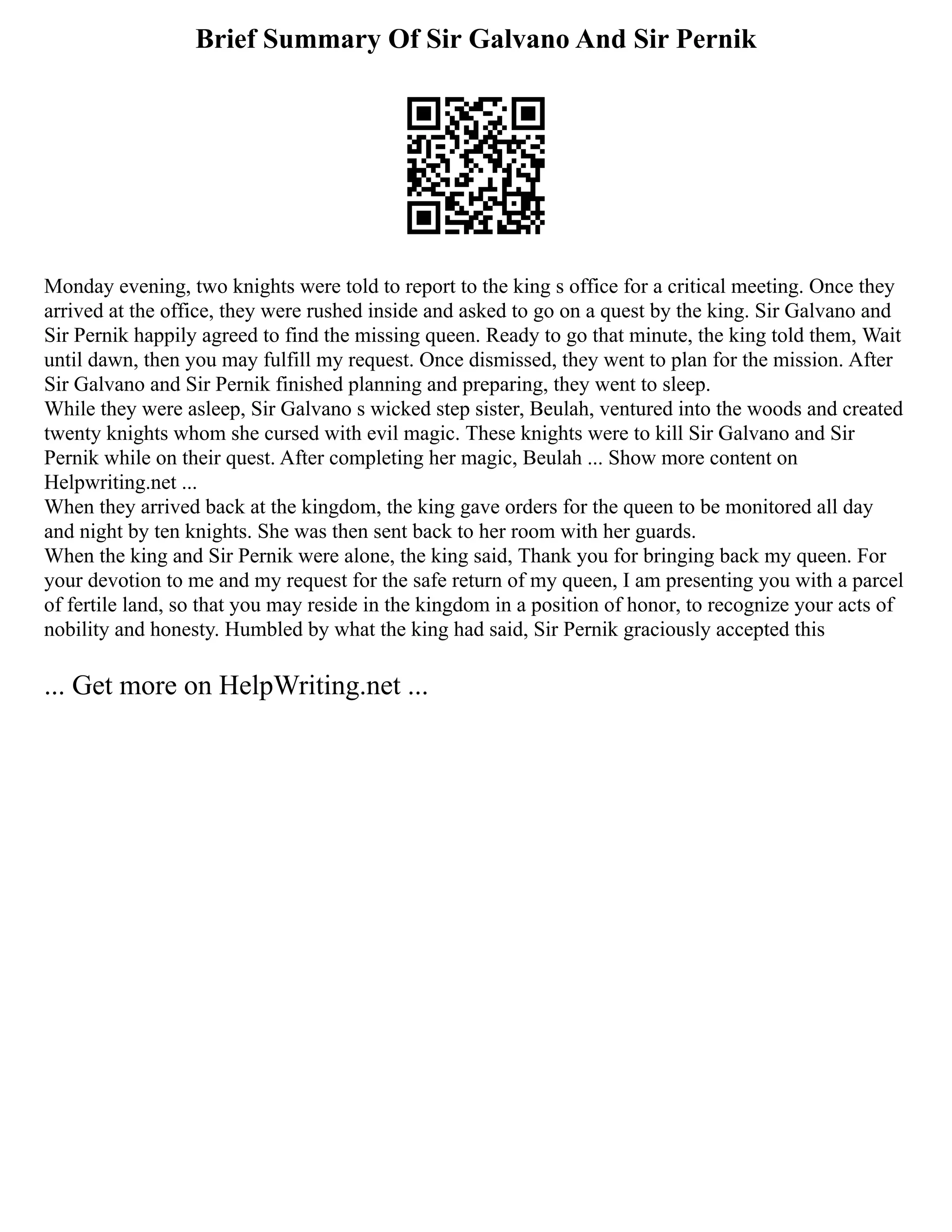 Brief Summary Of Sir Galvano And Sir Pernik
Monday evening, two knights were told to report to the king s office for a critical meeting. Once they
arrived at the office, they were rushed inside and asked to go on a quest by the king. Sir Galvano and
Sir Pernik happily agreed to find the missing queen. Ready to go that minute, the king told them, Wait
until dawn, then you may fulfill my request. Once dismissed, they went to plan for the mission. After
Sir Galvano and Sir Pernik finished planning and preparing, they went to sleep.
While they were asleep, Sir Galvano s wicked step sister, Beulah, ventured into the woods and created
twenty knights whom she cursed with evil magic. These knights were to kill Sir Galvano and Sir
Pernik while on their quest. After completing her magic, Beulah ... Show more content on
Helpwriting.net ...
When they arrived back at the kingdom, the king gave orders for the queen to be monitored all day
and night by ten knights. She was then sent back to her room with her guards.
When the king and Sir Pernik were alone, the king said, Thank you for bringing back my queen. For
your devotion to me and my request for the safe return of my queen, I am presenting you with a parcel
of fertile land, so that you may reside in the kingdom in a position of honor, to recognize your acts of
nobility and honesty. Humbled by what the king had said, Sir Pernik graciously accepted this
... Get more on HelpWriting.net ...
 