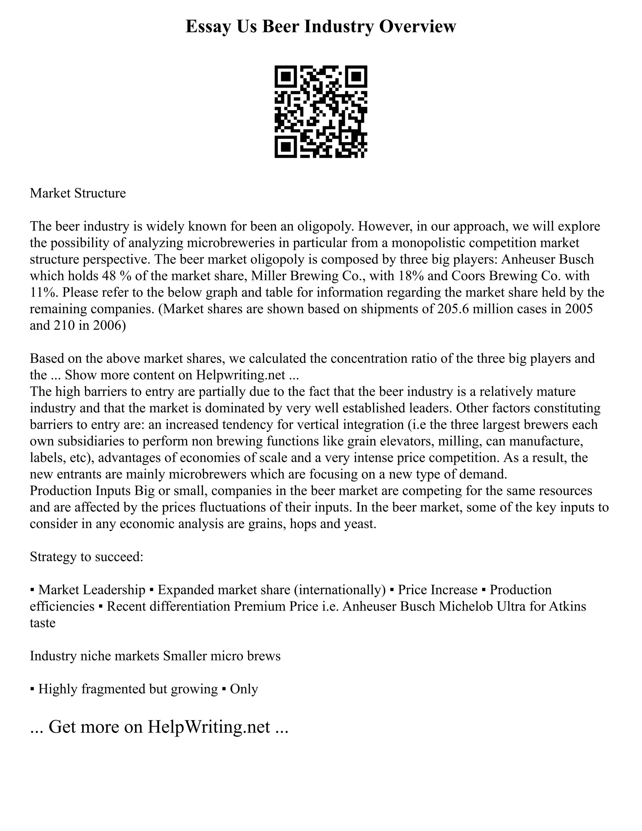 Essay Us Beer Industry Overview
Market Structure
The beer industry is widely known for been an oligopoly. However, in our approach, we will explore
the possibility of analyzing microbreweries in particular from a monopolistic competition market
structure perspective. The beer market oligopoly is composed by three big players: Anheuser Busch
which holds 48 % of the market share, Miller Brewing Co., with 18% and Coors Brewing Co. with
11%. Please refer to the below graph and table for information regarding the market share held by the
remaining companies. (Market shares are shown based on shipments of 205.6 million cases in 2005
and 210 in 2006)
Based on the above market shares, we calculated the concentration ratio of the three big players and
the ... Show more content on Helpwriting.net ...
The high barriers to entry are partially due to the fact that the beer industry is a relatively mature
industry and that the market is dominated by very well established leaders. Other factors constituting
barriers to entry are: an increased tendency for vertical integration (i.e the three largest brewers each
own subsidiaries to perform non brewing functions like grain elevators, milling, can manufacture,
labels, etc), advantages of economies of scale and a very intense price competition. As a result, the
new entrants are mainly microbrewers which are focusing on a new type of demand.
Production Inputs Big or small, companies in the beer market are competing for the same resources
and are affected by the prices fluctuations of their inputs. In the beer market, some of the key inputs to
consider in any economic analysis are grains, hops and yeast.
Strategy to succeed:
▪ Market Leadership ▪ Expanded market share (internationally) ▪ Price Increase ▪ Production
efficiencies ▪ Recent differentiation Premium Price i.e. Anheuser Busch Michelob Ultra for Atkins
taste
Industry niche markets Smaller micro brews
▪ Highly fragmented but growing ▪ Only
... Get more on HelpWriting.net ...
 
