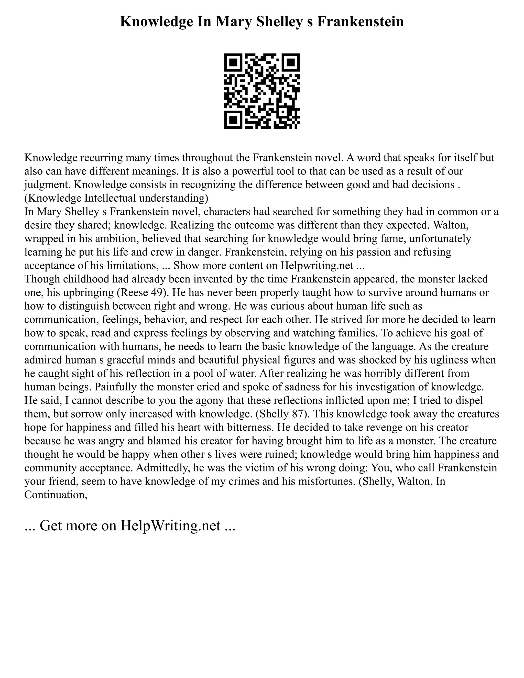 Knowledge In Mary Shelley s Frankenstein
Knowledge recurring many times throughout the Frankenstein novel. A word that speaks for itself but
also can have different meanings. It is also a powerful tool to that can be used as a result of our
judgment. Knowledge consists in recognizing the difference between good and bad decisions .
(Knowledge Intellectual understanding)
In Mary Shelley s Frankenstein novel, characters had searched for something they had in common or a
desire they shared; knowledge. Realizing the outcome was different than they expected. Walton,
wrapped in his ambition, believed that searching for knowledge would bring fame, unfortunately
learning he put his life and crew in danger. Frankenstein, relying on his passion and refusing
acceptance of his limitations, ... Show more content on Helpwriting.net ...
Though childhood had already been invented by the time Frankenstein appeared, the monster lacked
one, his upbringing (Reese 49). He has never been properly taught how to survive around humans or
how to distinguish between right and wrong. He was curious about human life such as
communication, feelings, behavior, and respect for each other. He strived for more he decided to learn
how to speak, read and express feelings by observing and watching families. To achieve his goal of
communication with humans, he needs to learn the basic knowledge of the language. As the creature
admired human s graceful minds and beautiful physical figures and was shocked by his ugliness when
he caught sight of his reflection in a pool of water. After realizing he was horribly different from
human beings. Painfully the monster cried and spoke of sadness for his investigation of knowledge.
He said, I cannot describe to you the agony that these reflections inflicted upon me; I tried to dispel
them, but sorrow only increased with knowledge. (Shelly 87). This knowledge took away the creatures
hope for happiness and filled his heart with bitterness. He decided to take revenge on his creator
because he was angry and blamed his creator for having brought him to life as a monster. The creature
thought he would be happy when other s lives were ruined; knowledge would bring him happiness and
community acceptance. Admittedly, he was the victim of his wrong doing: You, who call Frankenstein
your friend, seem to have knowledge of my crimes and his misfortunes. (Shelly, Walton, In
Continuation,
... Get more on HelpWriting.net ...
 
