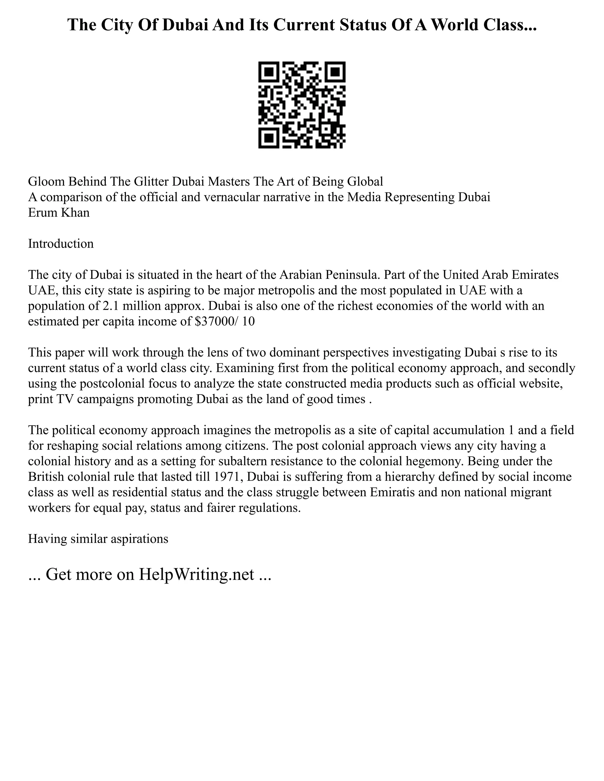 The City Of Dubai And Its Current Status Of A World Class...
Gloom Behind The Glitter Dubai Masters The Art of Being Global
A comparison of the official and vernacular narrative in the Media Representing Dubai
Erum Khan
Introduction
The city of Dubai is situated in the heart of the Arabian Peninsula. Part of the United Arab Emirates
UAE, this city state is aspiring to be major metropolis and the most populated in UAE with a
population of 2.1 million approx. Dubai is also one of the richest economies of the world with an
estimated per capita income of $37000/ 10
This paper will work through the lens of two dominant perspectives investigating Dubai s rise to its
current status of a world class city. Examining first from the political economy approach, and secondly
using the postcolonial focus to analyze the state constructed media products such as official website,
print TV campaigns promoting Dubai as the land of good times .
The political economy approach imagines the metropolis as a site of capital accumulation 1 and a field
for reshaping social relations among citizens. The post colonial approach views any city having a
colonial history and as a setting for subaltern resistance to the colonial hegemony. Being under the
British colonial rule that lasted till 1971, Dubai is suffering from a hierarchy defined by social income
class as well as residential status and the class struggle between Emiratis and non national migrant
workers for equal pay, status and fairer regulations.
Having similar aspirations
... Get more on HelpWriting.net ...
 