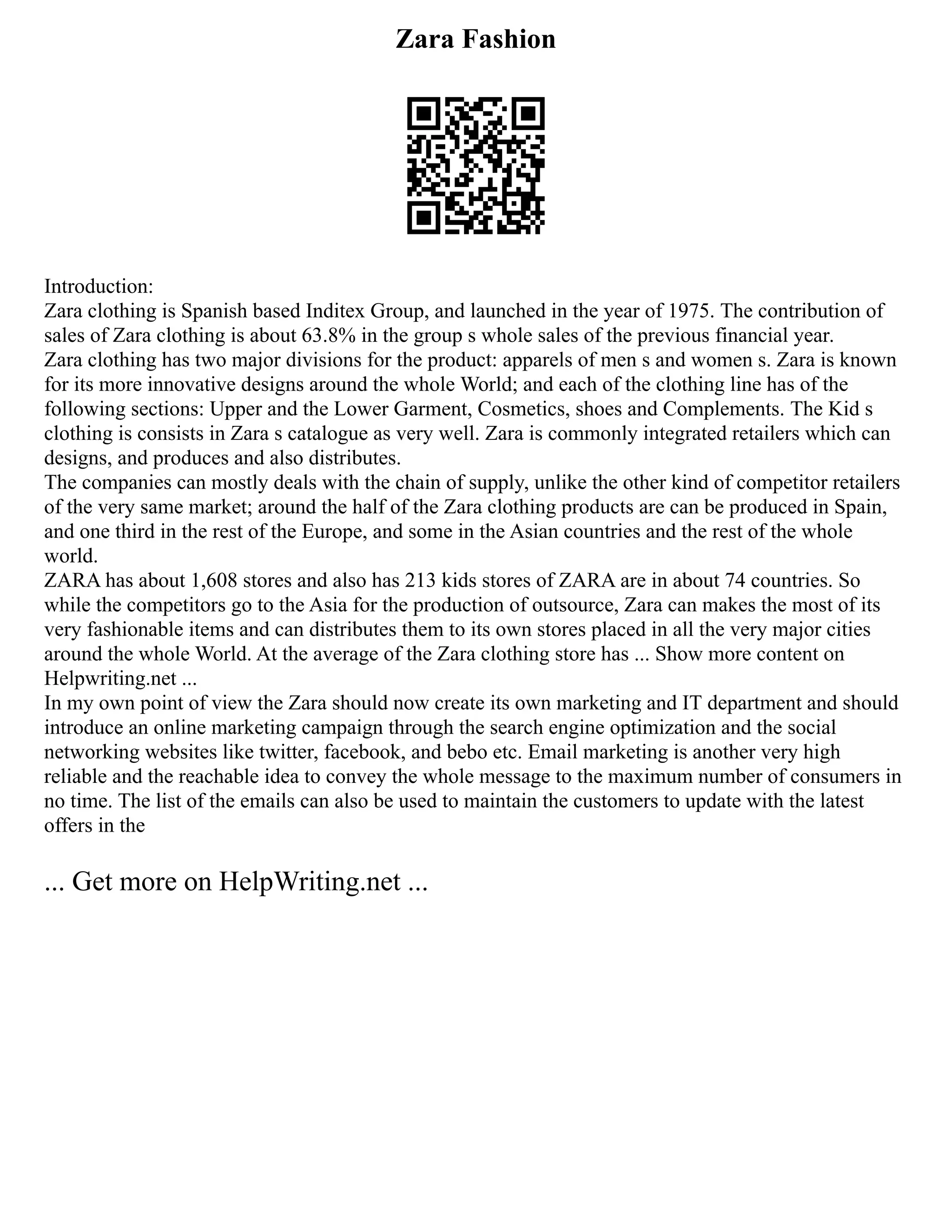 Zara Fashion
Introduction:
Zara clothing is Spanish based Inditex Group, and launched in the year of 1975. The contribution of
sales of Zara clothing is about 63.8% in the group s whole sales of the previous financial year.
Zara clothing has two major divisions for the product: apparels of men s and women s. Zara is known
for its more innovative designs around the whole World; and each of the clothing line has of the
following sections: Upper and the Lower Garment, Cosmetics, shoes and Complements. The Kid s
clothing is consists in Zara s catalogue as very well. Zara is commonly integrated retailers which can
designs, and produces and also distributes.
The companies can mostly deals with the chain of supply, unlike the other kind of competitor retailers
of the very same market; around the half of the Zara clothing products are can be produced in Spain,
and one third in the rest of the Europe, and some in the Asian countries and the rest of the whole
world.
ZARA has about 1,608 stores and also has 213 kids stores of ZARA are in about 74 countries. So
while the competitors go to the Asia for the production of outsource, Zara can makes the most of its
very fashionable items and can distributes them to its own stores placed in all the very major cities
around the whole World. At the average of the Zara clothing store has ... Show more content on
Helpwriting.net ...
In my own point of view the Zara should now create its own marketing and IT department and should
introduce an online marketing campaign through the search engine optimization and the social
networking websites like twitter, facebook, and bebo etc. Email marketing is another very high
reliable and the reachable idea to convey the whole message to the maximum number of consumers in
no time. The list of the emails can also be used to maintain the customers to update with the latest
offers in the
... Get more on HelpWriting.net ...
 