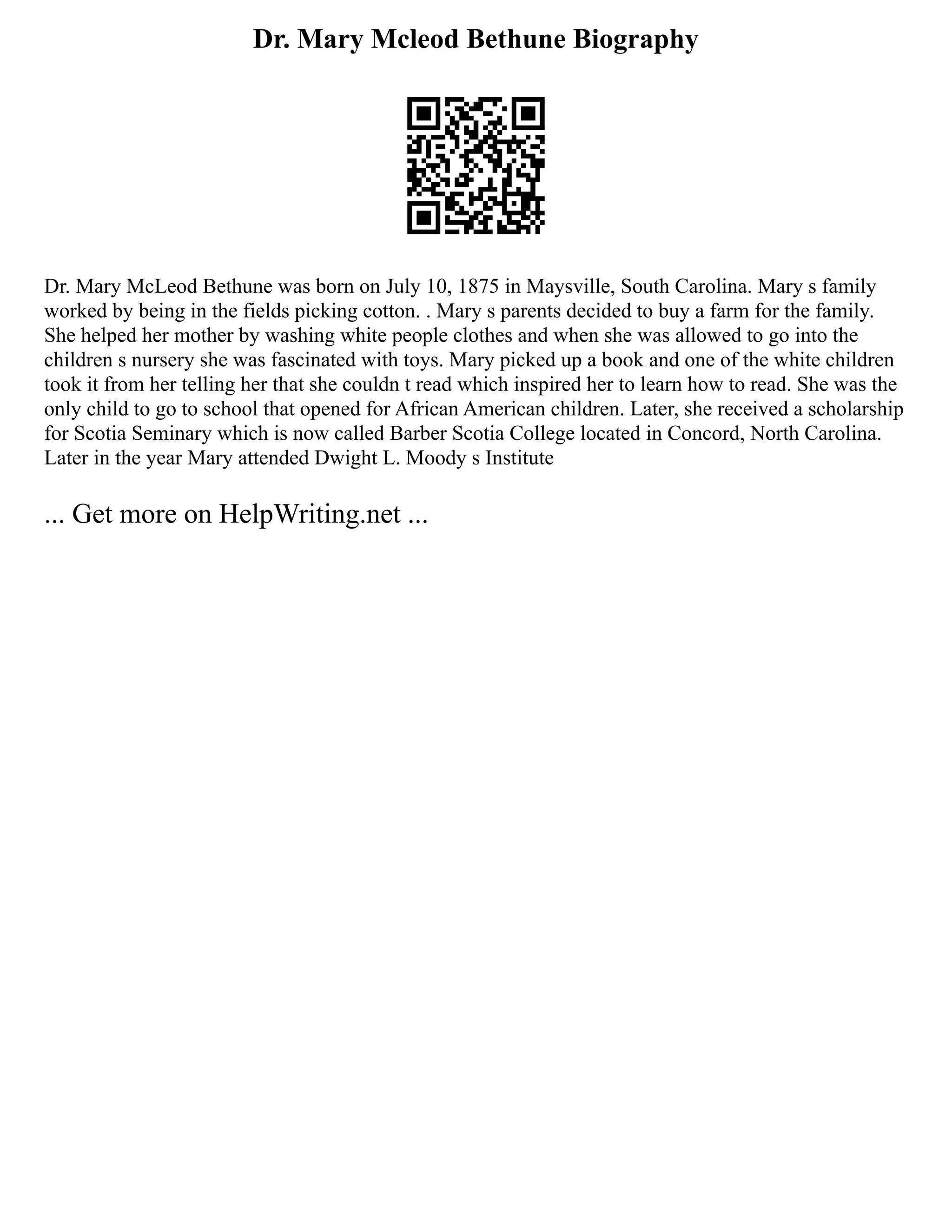 Dr. Mary Mcleod Bethune Biography
Dr. Mary McLeod Bethune was born on July 10, 1875 in Maysville, South Carolina. Mary s family
worked by being in the fields picking cotton. . Mary s parents decided to buy a farm for the family.
She helped her mother by washing white people clothes and when she was allowed to go into the
children s nursery she was fascinated with toys. Mary picked up a book and one of the white children
took it from her telling her that she couldn t read which inspired her to learn how to read. She was the
only child to go to school that opened for African American children. Later, she received a scholarship
for Scotia Seminary which is now called Barber Scotia College located in Concord, North Carolina.
Later in the year Mary attended Dwight L. Moody s Institute
... Get more on HelpWriting.net ...
 