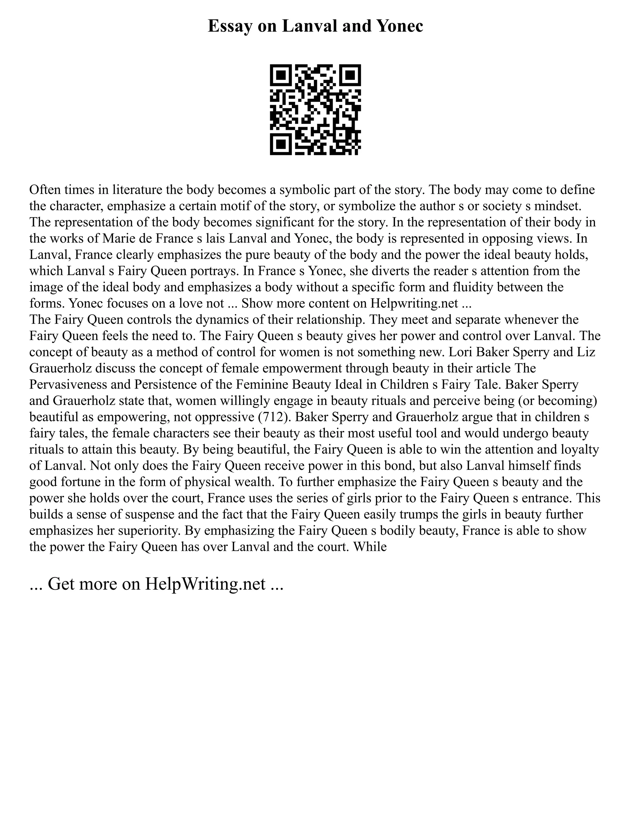 Essay on Lanval and Yonec
Often times in literature the body becomes a symbolic part of the story. The body may come to define
the character, emphasize a certain motif of the story, or symbolize the author s or society s mindset.
The representation of the body becomes significant for the story. In the representation of their body in
the works of Marie de France s lais Lanval and Yonec, the body is represented in opposing views. In
Lanval, France clearly emphasizes the pure beauty of the body and the power the ideal beauty holds,
which Lanval s Fairy Queen portrays. In France s Yonec, she diverts the reader s attention from the
image of the ideal body and emphasizes a body without a specific form and fluidity between the
forms. Yonec focuses on a love not ... Show more content on Helpwriting.net ...
The Fairy Queen controls the dynamics of their relationship. They meet and separate whenever the
Fairy Queen feels the need to. The Fairy Queen s beauty gives her power and control over Lanval. The
concept of beauty as a method of control for women is not something new. Lori Baker Sperry and Liz
Grauerholz discuss the concept of female empowerment through beauty in their article The
Pervasiveness and Persistence of the Feminine Beauty Ideal in Children s Fairy Tale. Baker Sperry
and Grauerholz state that, women willingly engage in beauty rituals and perceive being (or becoming)
beautiful as empowering, not oppressive (712). Baker Sperry and Grauerholz argue that in children s
fairy tales, the female characters see their beauty as their most useful tool and would undergo beauty
rituals to attain this beauty. By being beautiful, the Fairy Queen is able to win the attention and loyalty
of Lanval. Not only does the Fairy Queen receive power in this bond, but also Lanval himself finds
good fortune in the form of physical wealth. To further emphasize the Fairy Queen s beauty and the
power she holds over the court, France uses the series of girls prior to the Fairy Queen s entrance. This
builds a sense of suspense and the fact that the Fairy Queen easily trumps the girls in beauty further
emphasizes her superiority. By emphasizing the Fairy Queen s bodily beauty, France is able to show
the power the Fairy Queen has over Lanval and the court. While
... Get more on HelpWriting.net ...
 