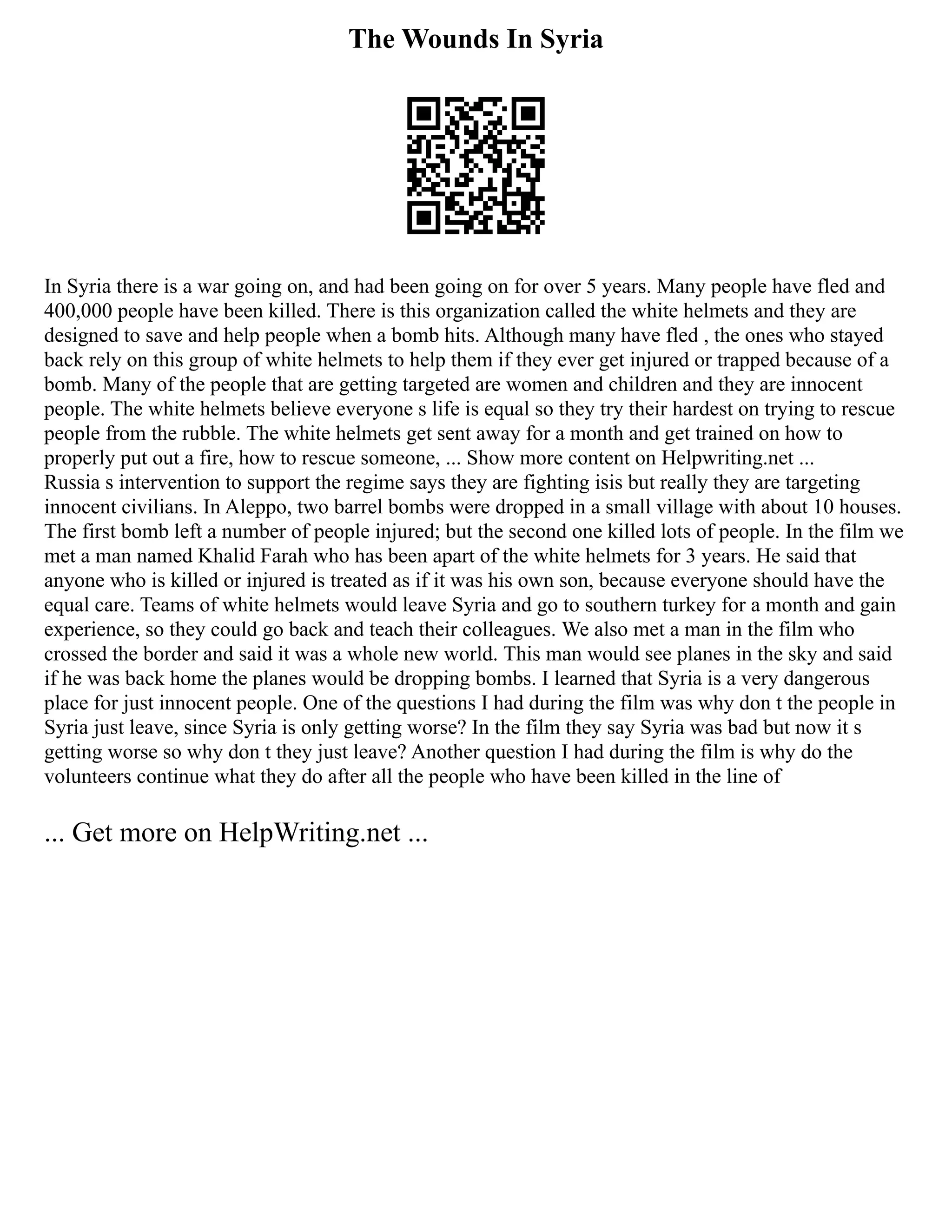 The Wounds In Syria
In Syria there is a war going on, and had been going on for over 5 years. Many people have fled and
400,000 people have been killed. There is this organization called the white helmets and they are
designed to save and help people when a bomb hits. Although many have fled , the ones who stayed
back rely on this group of white helmets to help them if they ever get injured or trapped because of a
bomb. Many of the people that are getting targeted are women and children and they are innocent
people. The white helmets believe everyone s life is equal so they try their hardest on trying to rescue
people from the rubble. The white helmets get sent away for a month and get trained on how to
properly put out a fire, how to rescue someone, ... Show more content on Helpwriting.net ...
Russia s intervention to support the regime says they are fighting isis but really they are targeting
innocent civilians. In Aleppo, two barrel bombs were dropped in a small village with about 10 houses.
The first bomb left a number of people injured; but the second one killed lots of people. In the film we
met a man named Khalid Farah who has been apart of the white helmets for 3 years. He said that
anyone who is killed or injured is treated as if it was his own son, because everyone should have the
equal care. Teams of white helmets would leave Syria and go to southern turkey for a month and gain
experience, so they could go back and teach their colleagues. We also met a man in the film who
crossed the border and said it was a whole new world. This man would see planes in the sky and said
if he was back home the planes would be dropping bombs. I learned that Syria is a very dangerous
place for just innocent people. One of the questions I had during the film was why don t the people in
Syria just leave, since Syria is only getting worse? In the film they say Syria was bad but now it s
getting worse so why don t they just leave? Another question I had during the film is why do the
volunteers continue what they do after all the people who have been killed in the line of
... Get more on HelpWriting.net ...
 