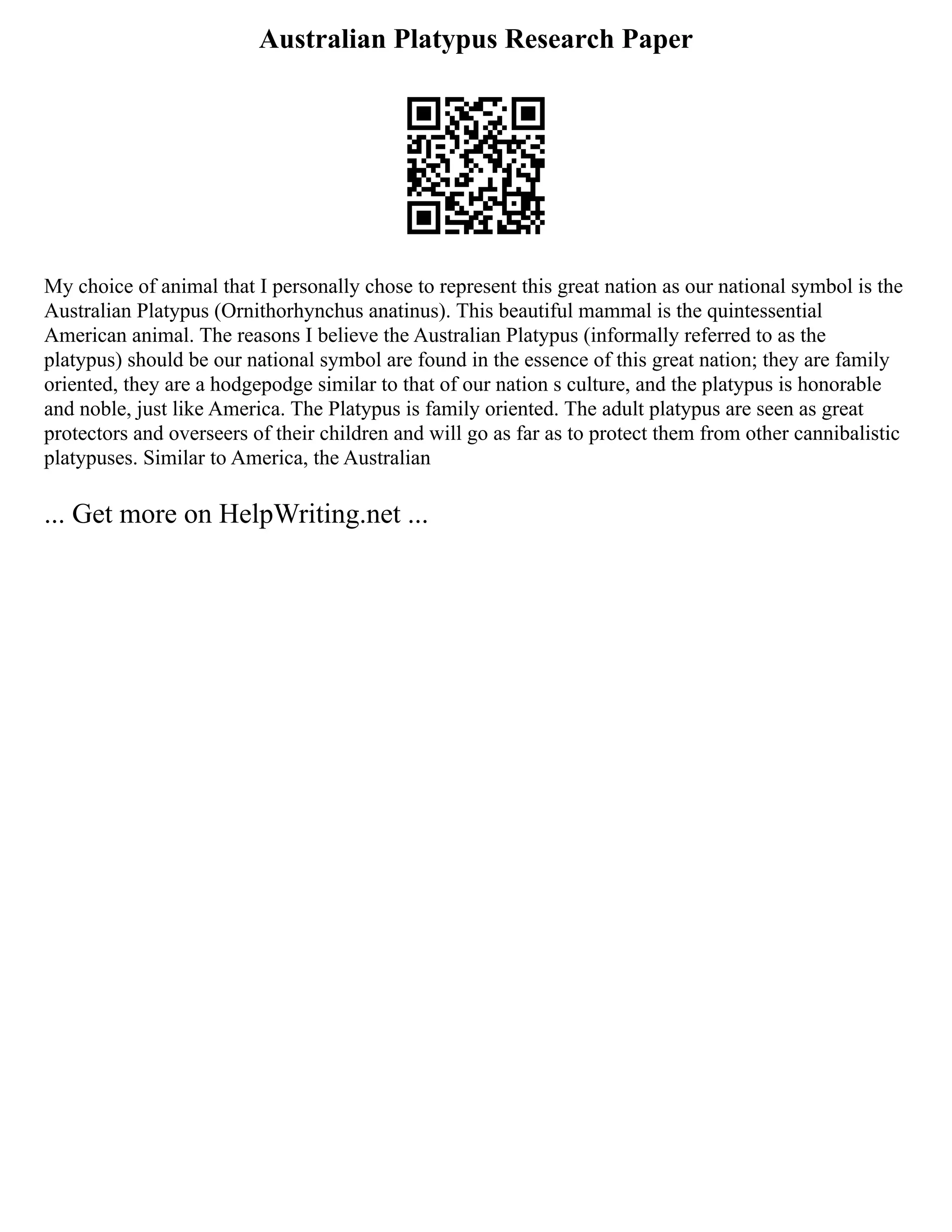 Australian Platypus Research Paper
My choice of animal that I personally chose to represent this great nation as our national symbol is the
Australian Platypus (Ornithorhynchus anatinus). This beautiful mammal is the quintessential
American animal. The reasons I believe the Australian Platypus (informally referred to as the
platypus) should be our national symbol are found in the essence of this great nation; they are family
oriented, they are a hodgepodge similar to that of our nation s culture, and the platypus is honorable
and noble, just like America. The Platypus is family oriented. The adult platypus are seen as great
protectors and overseers of their children and will go as far as to protect them from other cannibalistic
platypuses. Similar to America, the Australian
... Get more on HelpWriting.net ...
 