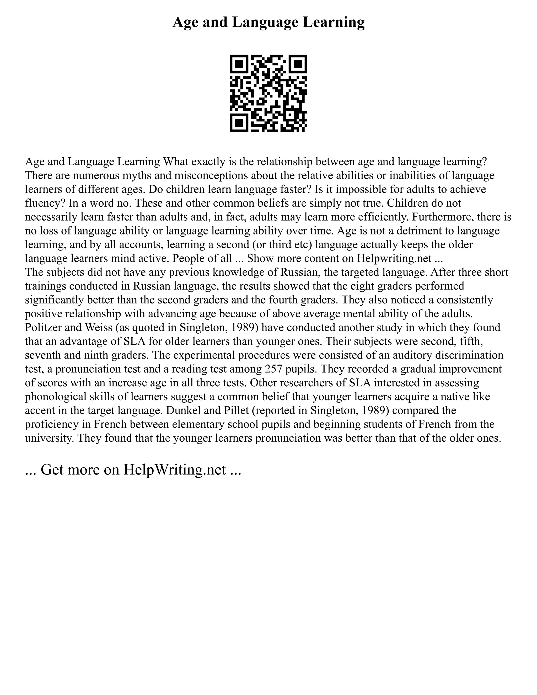 Age and Language Learning
Age and Language Learning What exactly is the relationship between age and language learning?
There are numerous myths and misconceptions about the relative abilities or inabilities of language
learners of different ages. Do children learn language faster? Is it impossible for adults to achieve
fluency? In a word no. These and other common beliefs are simply not true. Children do not
necessarily learn faster than adults and, in fact, adults may learn more efficiently. Furthermore, there is
no loss of language ability or language learning ability over time. Age is not a detriment to language
learning, and by all accounts, learning a second (or third etc) language actually keeps the older
language learners mind active. People of all ... Show more content on Helpwriting.net ...
The subjects did not have any previous knowledge of Russian, the targeted language. After three short
trainings conducted in Russian language, the results showed that the eight graders performed
significantly better than the second graders and the fourth graders. They also noticed a consistently
positive relationship with advancing age because of above average mental ability of the adults.
Politzer and Weiss (as quoted in Singleton, 1989) have conducted another study in which they found
that an advantage of SLA for older learners than younger ones. Their subjects were second, fifth,
seventh and ninth graders. The experimental procedures were consisted of an auditory discrimination
test, a pronunciation test and a reading test among 257 pupils. They recorded a gradual improvement
of scores with an increase age in all three tests. Other researchers of SLA interested in assessing
phonological skills of learners suggest a common belief that younger learners acquire a native like
accent in the target language. Dunkel and Pillet (reported in Singleton, 1989) compared the
proficiency in French between elementary school pupils and beginning students of French from the
university. They found that the younger learners pronunciation was better than that of the older ones.
... Get more on HelpWriting.net ...
 