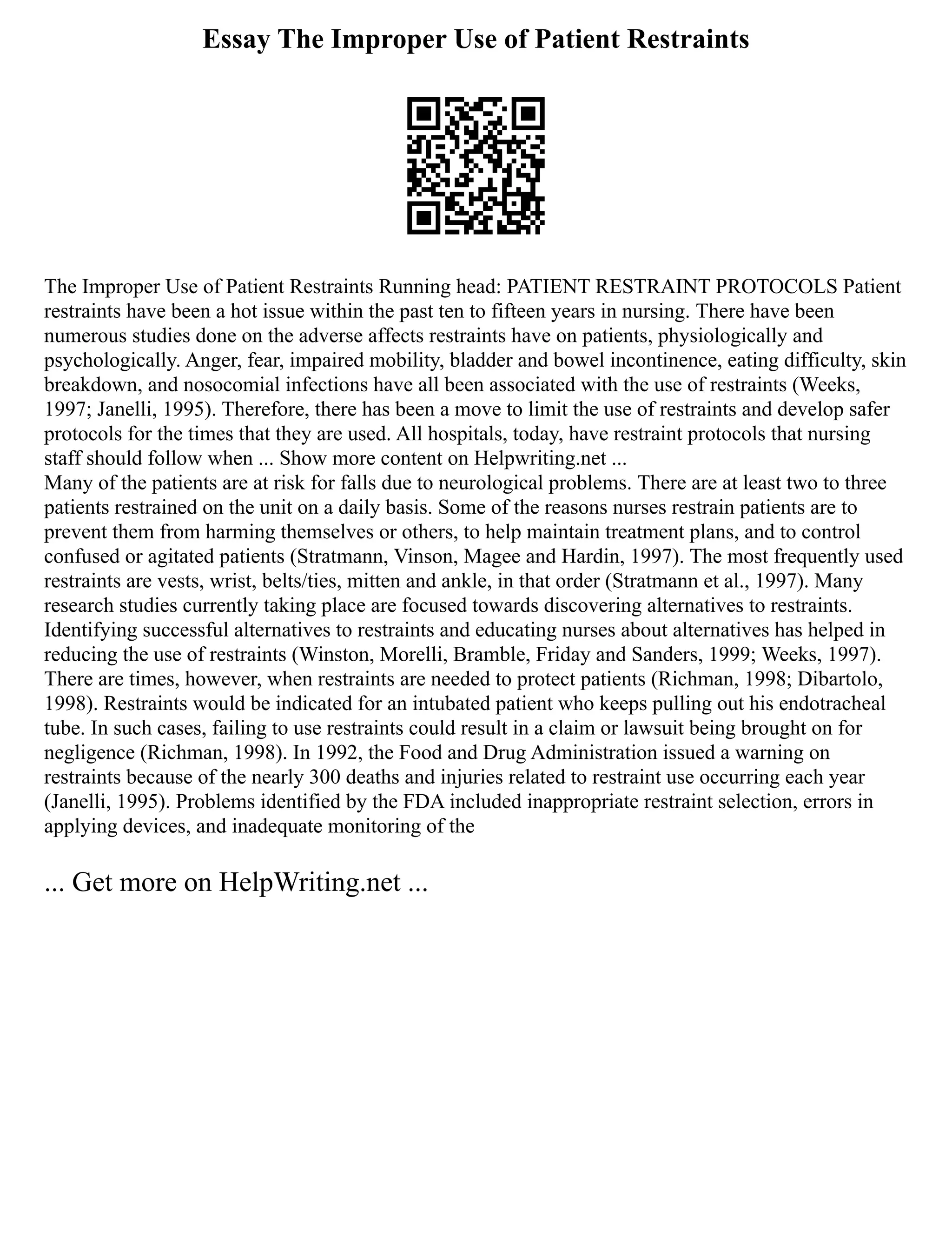 Essay The Improper Use of Patient Restraints
The Improper Use of Patient Restraints Running head: PATIENT RESTRAINT PROTOCOLS Patient
restraints have been a hot issue within the past ten to fifteen years in nursing. There have been
numerous studies done on the adverse affects restraints have on patients, physiologically and
psychologically. Anger, fear, impaired mobility, bladder and bowel incontinence, eating difficulty, skin
breakdown, and nosocomial infections have all been associated with the use of restraints (Weeks,
1997; Janelli, 1995). Therefore, there has been a move to limit the use of restraints and develop safer
protocols for the times that they are used. All hospitals, today, have restraint protocols that nursing
staff should follow when ... Show more content on Helpwriting.net ...
Many of the patients are at risk for falls due to neurological problems. There are at least two to three
patients restrained on the unit on a daily basis. Some of the reasons nurses restrain patients are to
prevent them from harming themselves or others, to help maintain treatment plans, and to control
confused or agitated patients (Stratmann, Vinson, Magee and Hardin, 1997). The most frequently used
restraints are vests, wrist, belts/ties, mitten and ankle, in that order (Stratmann et al., 1997). Many
research studies currently taking place are focused towards discovering alternatives to restraints.
Identifying successful alternatives to restraints and educating nurses about alternatives has helped in
reducing the use of restraints (Winston, Morelli, Bramble, Friday and Sanders, 1999; Weeks, 1997).
There are times, however, when restraints are needed to protect patients (Richman, 1998; Dibartolo,
1998). Restraints would be indicated for an intubated patient who keeps pulling out his endotracheal
tube. In such cases, failing to use restraints could result in a claim or lawsuit being brought on for
negligence (Richman, 1998). In 1992, the Food and Drug Administration issued a warning on
restraints because of the nearly 300 deaths and injuries related to restraint use occurring each year
(Janelli, 1995). Problems identified by the FDA included inappropriate restraint selection, errors in
applying devices, and inadequate monitoring of the
... Get more on HelpWriting.net ...
 