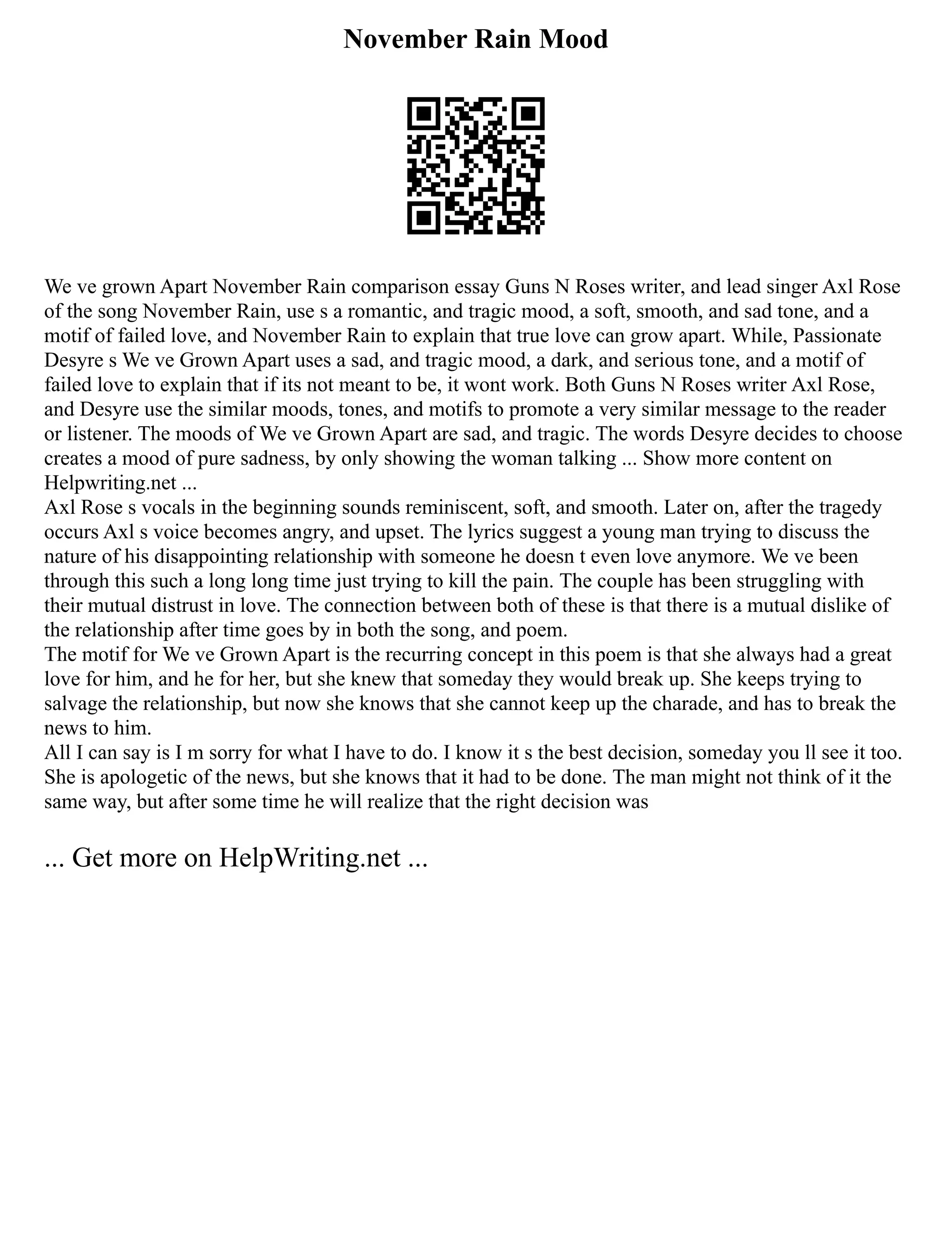 November Rain Mood
We ve grown Apart November Rain comparison essay Guns N Roses writer, and lead singer Axl Rose
of the song November Rain, use s a romantic, and tragic mood, a soft, smooth, and sad tone, and a
motif of failed love, and November Rain to explain that true love can grow apart. While, Passionate
Desyre s We ve Grown Apart uses a sad, and tragic mood, a dark, and serious tone, and a motif of
failed love to explain that if its not meant to be, it wont work. Both Guns N Roses writer Axl Rose,
and Desyre use the similar moods, tones, and motifs to promote a very similar message to the reader
or listener. The moods of We ve Grown Apart are sad, and tragic. The words Desyre decides to choose
creates a mood of pure sadness, by only showing the woman talking ... Show more content on
Helpwriting.net ...
Axl Rose s vocals in the beginning sounds reminiscent, soft, and smooth. Later on, after the tragedy
occurs Axl s voice becomes angry, and upset. The lyrics suggest a young man trying to discuss the
nature of his disappointing relationship with someone he doesn t even love anymore. We ve been
through this such a long long time just trying to kill the pain. The couple has been struggling with
their mutual distrust in love. The connection between both of these is that there is a mutual dislike of
the relationship after time goes by in both the song, and poem.
The motif for We ve Grown Apart is the recurring concept in this poem is that she always had a great
love for him, and he for her, but she knew that someday they would break up. She keeps trying to
salvage the relationship, but now she knows that she cannot keep up the charade, and has to break the
news to him.
All I can say is I m sorry for what I have to do. I know it s the best decision, someday you ll see it too.
She is apologetic of the news, but she knows that it had to be done. The man might not think of it the
same way, but after some time he will realize that the right decision was
... Get more on HelpWriting.net ...
 