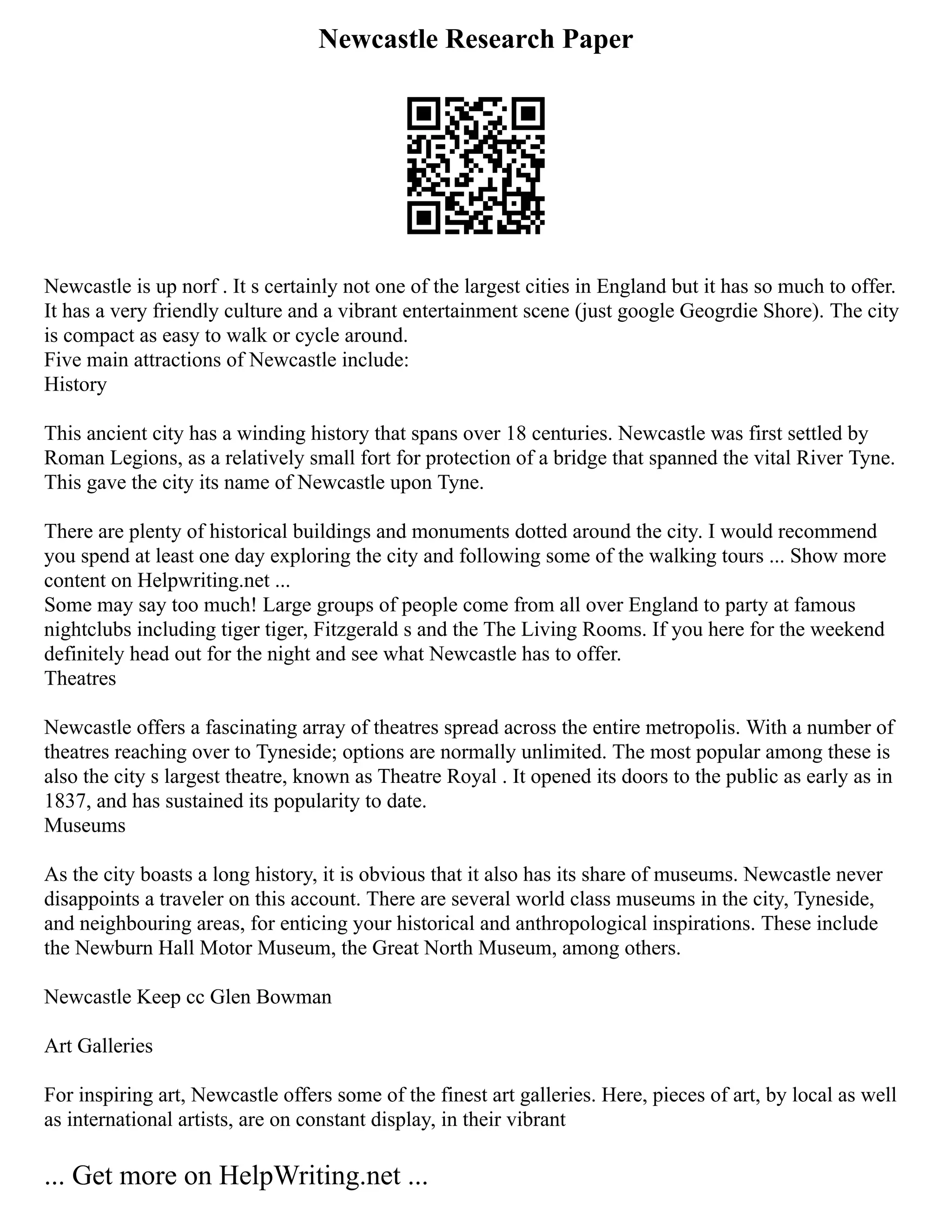 Newcastle Research Paper
Newcastle is up norf . It s certainly not one of the largest cities in England but it has so much to offer.
It has a very friendly culture and a vibrant entertainment scene (just google Geogrdie Shore). The city
is compact as easy to walk or cycle around.
Five main attractions of Newcastle include:
History
This ancient city has a winding history that spans over 18 centuries. Newcastle was first settled by
Roman Legions, as a relatively small fort for protection of a bridge that spanned the vital River Tyne.
This gave the city its name of Newcastle upon Tyne.
There are plenty of historical buildings and monuments dotted around the city. I would recommend
you spend at least one day exploring the city and following some of the walking tours ... Show more
content on Helpwriting.net ...
Some may say too much! Large groups of people come from all over England to party at famous
nightclubs including tiger tiger, Fitzgerald s and the The Living Rooms. If you here for the weekend
definitely head out for the night and see what Newcastle has to offer.
Theatres
Newcastle offers a fascinating array of theatres spread across the entire metropolis. With a number of
theatres reaching over to Tyneside; options are normally unlimited. The most popular among these is
also the city s largest theatre, known as Theatre Royal . It opened its doors to the public as early as in
1837, and has sustained its popularity to date.
Museums
As the city boasts a long history, it is obvious that it also has its share of museums. Newcastle never
disappoints a traveler on this account. There are several world class museums in the city, Tyneside,
and neighbouring areas, for enticing your historical and anthropological inspirations. These include
the Newburn Hall Motor Museum, the Great North Museum, among others.
Newcastle Keep cc Glen Bowman
Art Galleries
For inspiring art, Newcastle offers some of the finest art galleries. Here, pieces of art, by local as well
as international artists, are on constant display, in their vibrant
... Get more on HelpWriting.net ...
 