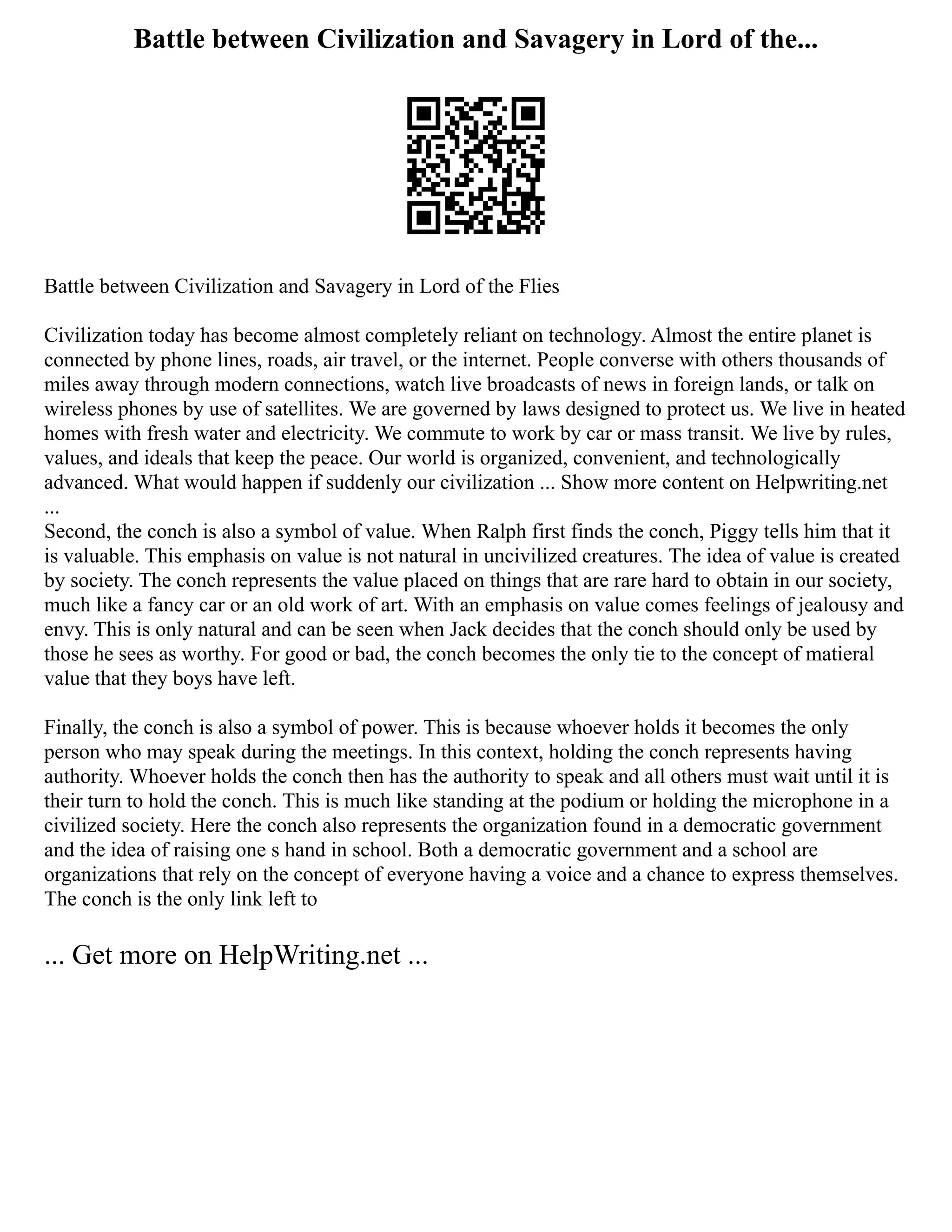 Battle between Civilization and Savagery in Lord of the...
Battle between Civilization and Savagery in Lord of the Flies
Civilization today has become almost completely reliant on technology. Almost the entire planet is
connected by phone lines, roads, air travel, or the internet. People converse with others thousands of
miles away through modern connections, watch live broadcasts of news in foreign lands, or talk on
wireless phones by use of satellites. We are governed by laws designed to protect us. We live in heated
homes with fresh water and electricity. We commute to work by car or mass transit. We live by rules,
values, and ideals that keep the peace. Our world is organized, convenient, and technologically
advanced. What would happen if suddenly our civilization ... Show more content on Helpwriting.net
...
Second, the conch is also a symbol of value. When Ralph first finds the conch, Piggy tells him that it
is valuable. This emphasis on value is not natural in uncivilized creatures. The idea of value is created
by society. The conch represents the value placed on things that are rare hard to obtain in our society,
much like a fancy car or an old work of art. With an emphasis on value comes feelings of jealousy and
envy. This is only natural and can be seen when Jack decides that the conch should only be used by
those he sees as worthy. For good or bad, the conch becomes the only tie to the concept of matieral
value that they boys have left.
Finally, the conch is also a symbol of power. This is because whoever holds it becomes the only
person who may speak during the meetings. In this context, holding the conch represents having
authority. Whoever holds the conch then has the authority to speak and all others must wait until it is
their turn to hold the conch. This is much like standing at the podium or holding the microphone in a
civilized society. Here the conch also represents the organization found in a democratic government
and the idea of raising one s hand in school. Both a democratic government and a school are
organizations that rely on the concept of everyone having a voice and a chance to express themselves.
The conch is the only link left to
... Get more on HelpWriting.net ...
 
