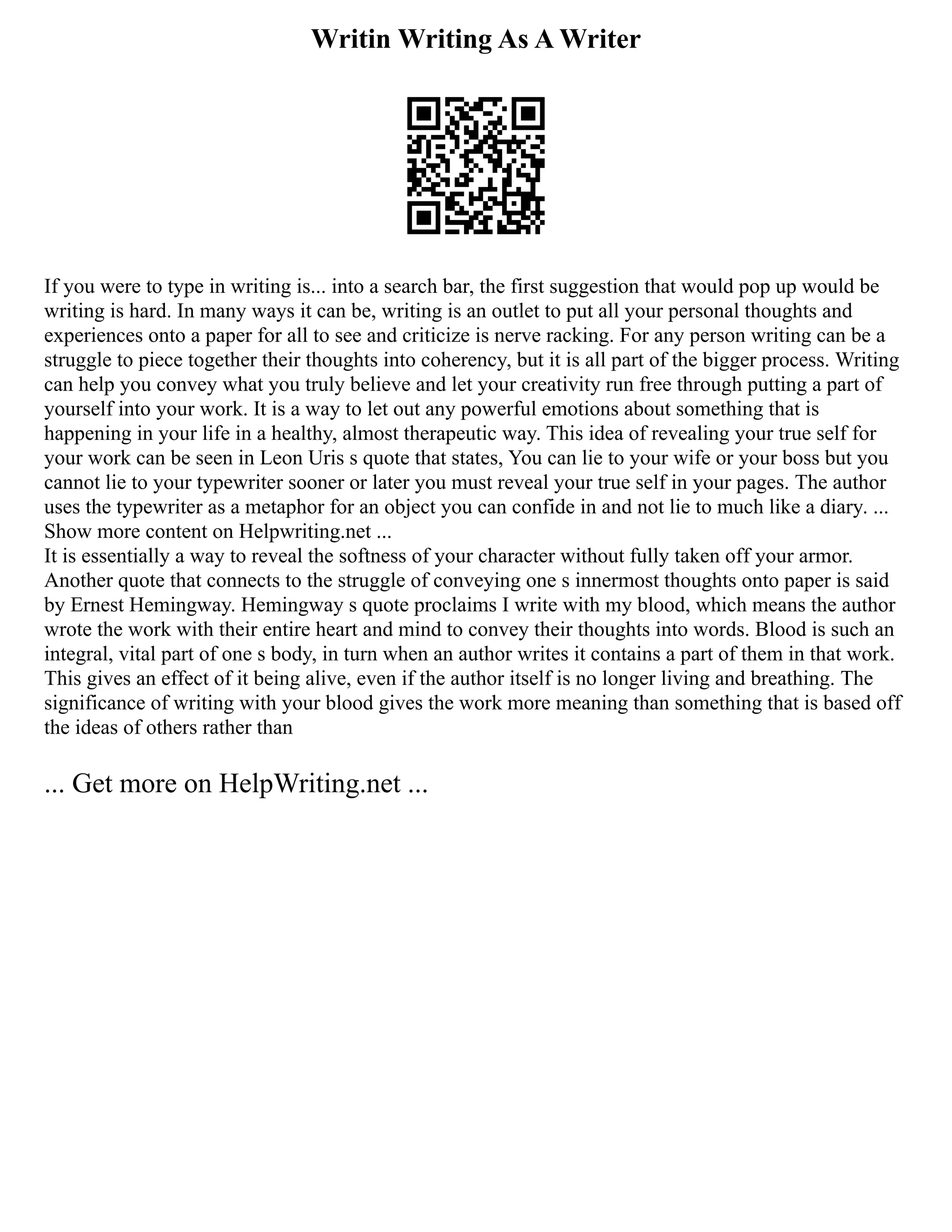 Writin Writing As A Writer
If you were to type in writing is... into a search bar, the first suggestion that would pop up would be
writing is hard. In many ways it can be, writing is an outlet to put all your personal thoughts and
experiences onto a paper for all to see and criticize is nerve racking. For any person writing can be a
struggle to piece together their thoughts into coherency, but it is all part of the bigger process. Writing
can help you convey what you truly believe and let your creativity run free through putting a part of
yourself into your work. It is a way to let out any powerful emotions about something that is
happening in your life in a healthy, almost therapeutic way. This idea of revealing your true self for
your work can be seen in Leon Uris s quote that states, You can lie to your wife or your boss but you
cannot lie to your typewriter sooner or later you must reveal your true self in your pages. The author
uses the typewriter as a metaphor for an object you can confide in and not lie to much like a diary. ...
Show more content on Helpwriting.net ...
It is essentially a way to reveal the softness of your character without fully taken off your armor.
Another quote that connects to the struggle of conveying one s innermost thoughts onto paper is said
by Ernest Hemingway. Hemingway s quote proclaims I write with my blood, which means the author
wrote the work with their entire heart and mind to convey their thoughts into words. Blood is such an
integral, vital part of one s body, in turn when an author writes it contains a part of them in that work.
This gives an effect of it being alive, even if the author itself is no longer living and breathing. The
significance of writing with your blood gives the work more meaning than something that is based off
the ideas of others rather than
... Get more on HelpWriting.net ...
 