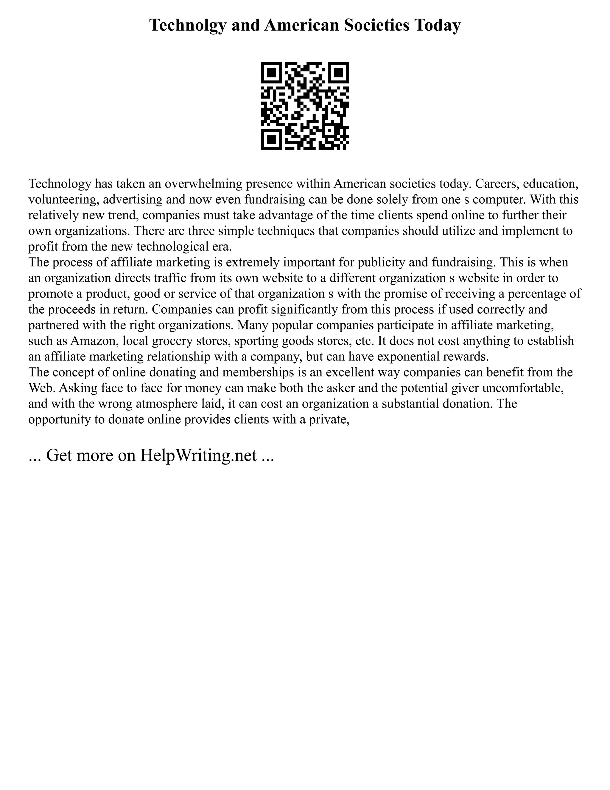 Technolgy and American Societies Today
Technology has taken an overwhelming presence within American societies today. Careers, education,
volunteering, advertising and now even fundraising can be done solely from one s computer. With this
relatively new trend, companies must take advantage of the time clients spend online to further their
own organizations. There are three simple techniques that companies should utilize and implement to
profit from the new technological era.
The process of affiliate marketing is extremely important for publicity and fundraising. This is when
an organization directs traffic from its own website to a different organization s website in order to
promote a product, good or service of that organization s with the promise of receiving a percentage of
the proceeds in return. Companies can profit significantly from this process if used correctly and
partnered with the right organizations. Many popular companies participate in affiliate marketing,
such as Amazon, local grocery stores, sporting goods stores, etc. It does not cost anything to establish
an affiliate marketing relationship with a company, but can have exponential rewards.
The concept of online donating and memberships is an excellent way companies can benefit from the
Web. Asking face to face for money can make both the asker and the potential giver uncomfortable,
and with the wrong atmosphere laid, it can cost an organization a substantial donation. The
opportunity to donate online provides clients with a private,
... Get more on HelpWriting.net ...
 
