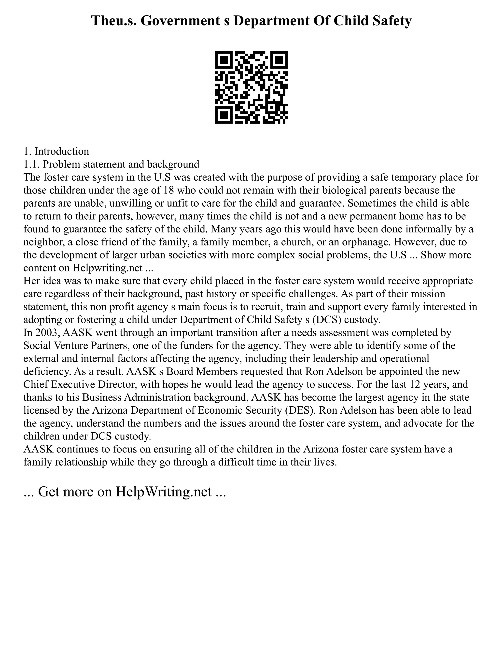 Theu.s. Government s Department Of Child Safety
1. Introduction
1.1. Problem statement and background
The foster care system in the U.S was created with the purpose of providing a safe temporary place for
those children under the age of 18 who could not remain with their biological parents because the
parents are unable, unwilling or unfit to care for the child and guarantee. Sometimes the child is able
to return to their parents, however, many times the child is not and a new permanent home has to be
found to guarantee the safety of the child. Many years ago this would have been done informally by a
neighbor, a close friend of the family, a family member, a church, or an orphanage. However, due to
the development of larger urban societies with more complex social problems, the U.S ... Show more
content on Helpwriting.net ...
Her idea was to make sure that every child placed in the foster care system would receive appropriate
care regardless of their background, past history or specific challenges. As part of their mission
statement, this non profit agency s main focus is to recruit, train and support every family interested in
adopting or fostering a child under Department of Child Safety s (DCS) custody.
In 2003, AASK went through an important transition after a needs assessment was completed by
Social Venture Partners, one of the funders for the agency. They were able to identify some of the
external and internal factors affecting the agency, including their leadership and operational
deficiency. As a result, AASK s Board Members requested that Ron Adelson be appointed the new
Chief Executive Director, with hopes he would lead the agency to success. For the last 12 years, and
thanks to his Business Administration background, AASK has become the largest agency in the state
licensed by the Arizona Department of Economic Security (DES). Ron Adelson has been able to lead
the agency, understand the numbers and the issues around the foster care system, and advocate for the
children under DCS custody.
AASK continues to focus on ensuring all of the children in the Arizona foster care system have a
family relationship while they go through a difficult time in their lives.
... Get more on HelpWriting.net ...
 