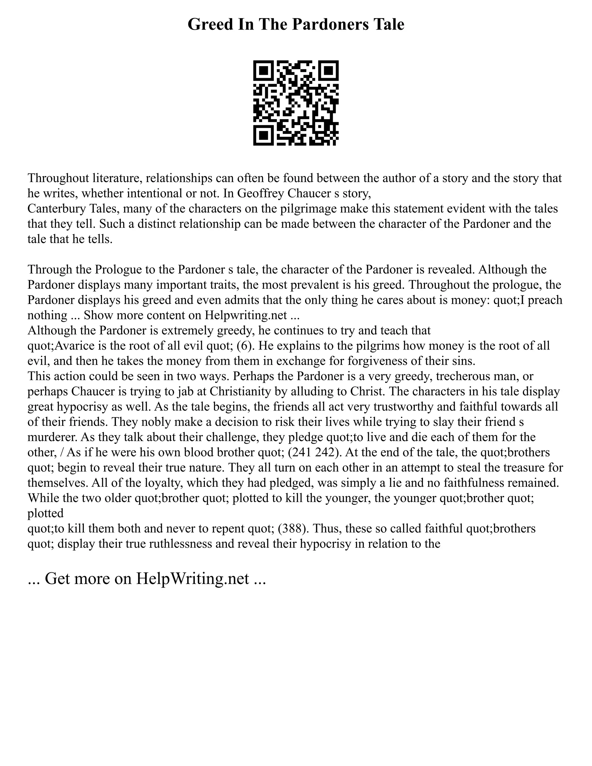 Greed In The Pardoners Tale
Throughout literature, relationships can often be found between the author of a story and the story that
he writes, whether intentional or not. In Geoffrey Chaucer s story,
Canterbury Tales, many of the characters on the pilgrimage make this statement evident with the tales
that they tell. Such a distinct relationship can be made between the character of the Pardoner and the
tale that he tells.
Through the Prologue to the Pardoner s tale, the character of the Pardoner is revealed. Although the
Pardoner displays many important traits, the most prevalent is his greed. Throughout the prologue, the
Pardoner displays his greed and even admits that the only thing he cares about is money: quot;I preach
nothing ... Show more content on Helpwriting.net ...
Although the Pardoner is extremely greedy, he continues to try and teach that
quot;Avarice is the root of all evil quot; (6). He explains to the pilgrims how money is the root of all
evil, and then he takes the money from them in exchange for forgiveness of their sins.
This action could be seen in two ways. Perhaps the Pardoner is a very greedy, trecherous man, or
perhaps Chaucer is trying to jab at Christianity by alluding to Christ. The characters in his tale display
great hypocrisy as well. As the tale begins, the friends all act very trustworthy and faithful towards all
of their friends. They nobly make a decision to risk their lives while trying to slay their friend s
murderer. As they talk about their challenge, they pledge quot;to live and die each of them for the
other, / As if he were his own blood brother quot; (241 242). At the end of the tale, the quot;brothers
quot; begin to reveal their true nature. They all turn on each other in an attempt to steal the treasure for
themselves. All of the loyalty, which they had pledged, was simply a lie and no faithfulness remained.
While the two older quot;brother quot; plotted to kill the younger, the younger quot;brother quot;
plotted
quot;to kill them both and never to repent quot; (388). Thus, these so called faithful quot;brothers
quot; display their true ruthlessness and reveal their hypocrisy in relation to the
... Get more on HelpWriting.net ...
 