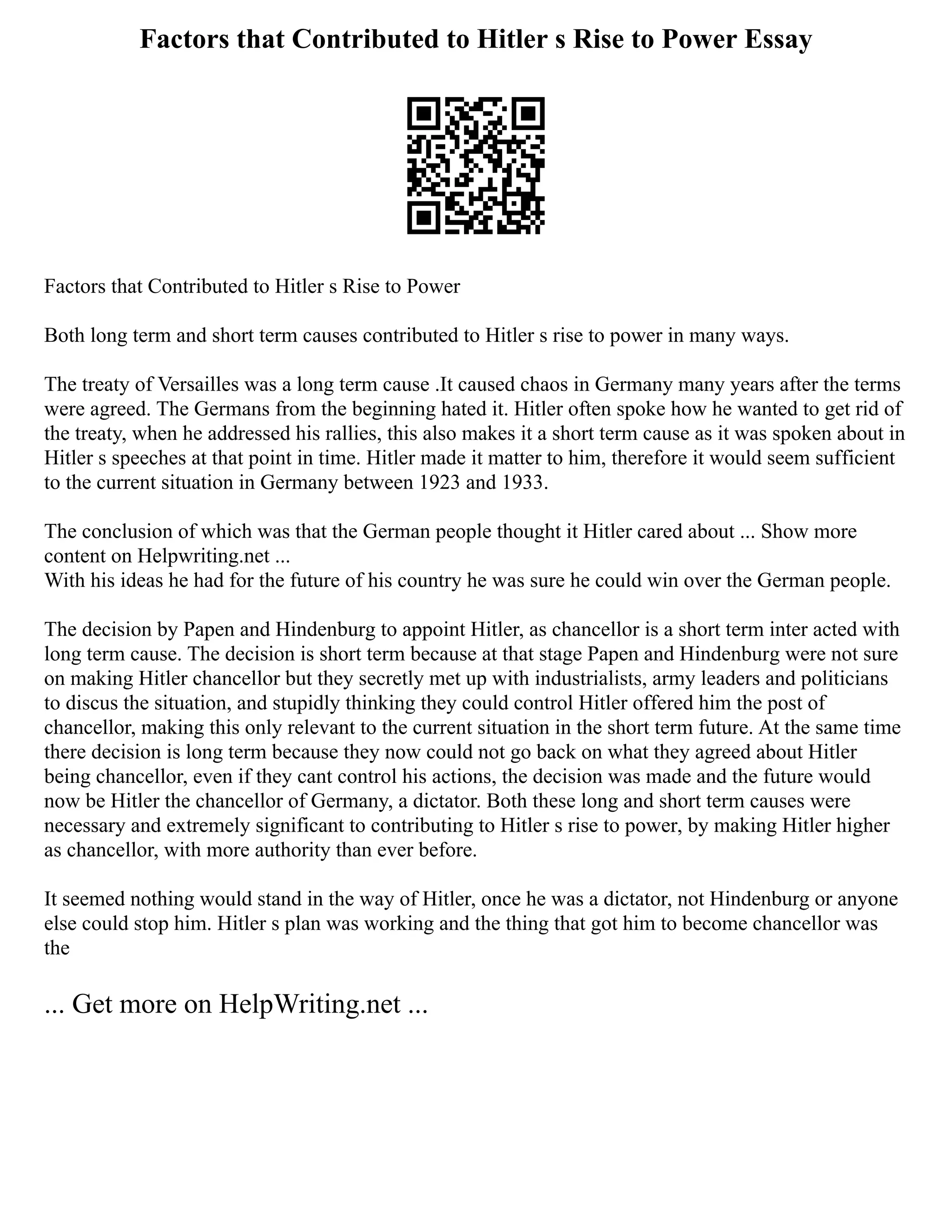Factors that Contributed to Hitler s Rise to Power Essay
Factors that Contributed to Hitler s Rise to Power
Both long term and short term causes contributed to Hitler s rise to power in many ways.
The treaty of Versailles was a long term cause .It caused chaos in Germany many years after the terms
were agreed. The Germans from the beginning hated it. Hitler often spoke how he wanted to get rid of
the treaty, when he addressed his rallies, this also makes it a short term cause as it was spoken about in
Hitler s speeches at that point in time. Hitler made it matter to him, therefore it would seem sufficient
to the current situation in Germany between 1923 and 1933.
The conclusion of which was that the German people thought it Hitler cared about ... Show more
content on Helpwriting.net ...
With his ideas he had for the future of his country he was sure he could win over the German people.
The decision by Papen and Hindenburg to appoint Hitler, as chancellor is a short term inter acted with
long term cause. The decision is short term because at that stage Papen and Hindenburg were not sure
on making Hitler chancellor but they secretly met up with industrialists, army leaders and politicians
to discus the situation, and stupidly thinking they could control Hitler offered him the post of
chancellor, making this only relevant to the current situation in the short term future. At the same time
there decision is long term because they now could not go back on what they agreed about Hitler
being chancellor, even if they cant control his actions, the decision was made and the future would
now be Hitler the chancellor of Germany, a dictator. Both these long and short term causes were
necessary and extremely significant to contributing to Hitler s rise to power, by making Hitler higher
as chancellor, with more authority than ever before.
It seemed nothing would stand in the way of Hitler, once he was a dictator, not Hindenburg or anyone
else could stop him. Hitler s plan was working and the thing that got him to become chancellor was
the
... Get more on HelpWriting.net ...
 