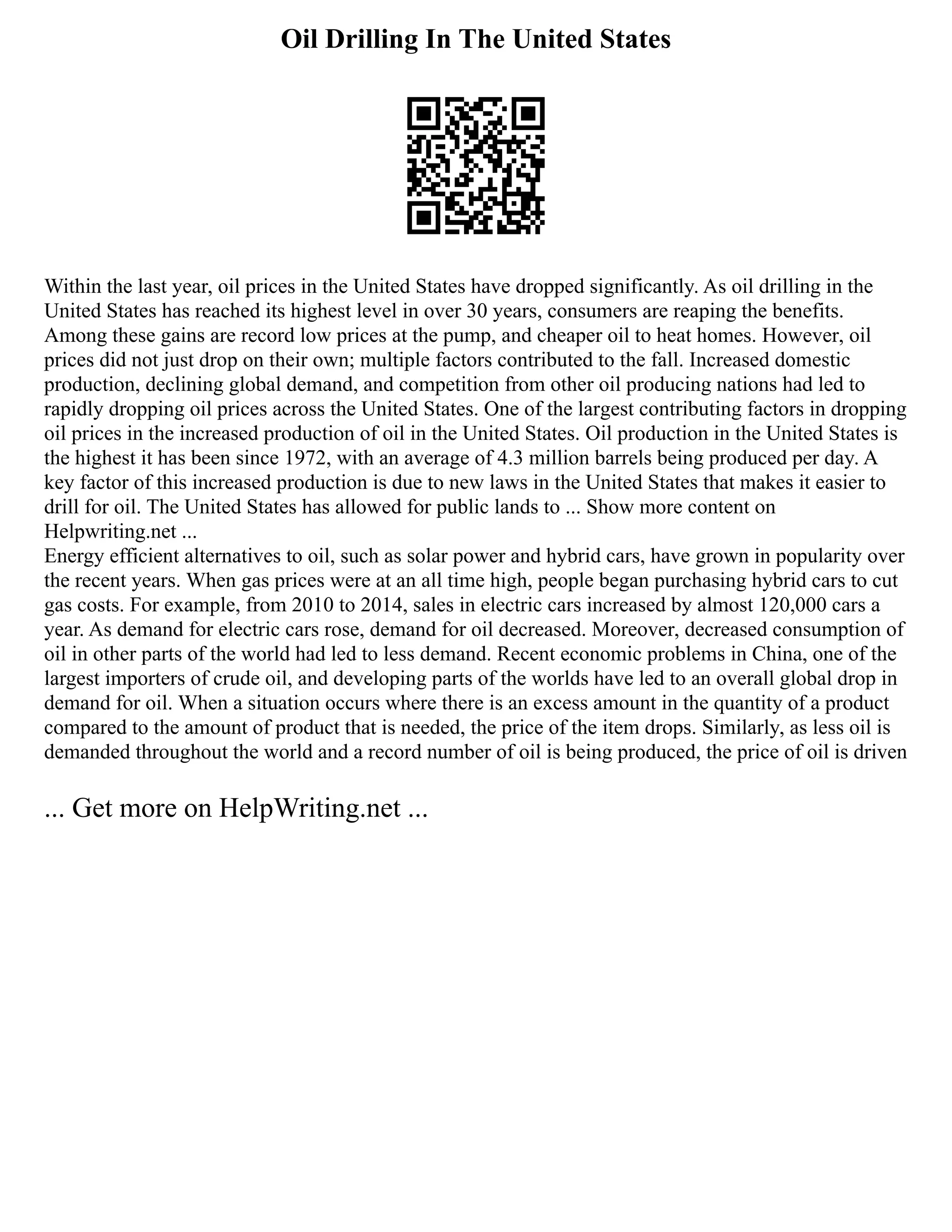 Oil Drilling In The United States
Within the last year, oil prices in the United States have dropped significantly. As oil drilling in the
United States has reached its highest level in over 30 years, consumers are reaping the benefits.
Among these gains are record low prices at the pump, and cheaper oil to heat homes. However, oil
prices did not just drop on their own; multiple factors contributed to the fall. Increased domestic
production, declining global demand, and competition from other oil producing nations had led to
rapidly dropping oil prices across the United States. One of the largest contributing factors in dropping
oil prices in the increased production of oil in the United States. Oil production in the United States is
the highest it has been since 1972, with an average of 4.3 million barrels being produced per day. A
key factor of this increased production is due to new laws in the United States that makes it easier to
drill for oil. The United States has allowed for public lands to ... Show more content on
Helpwriting.net ...
Energy efficient alternatives to oil, such as solar power and hybrid cars, have grown in popularity over
the recent years. When gas prices were at an all time high, people began purchasing hybrid cars to cut
gas costs. For example, from 2010 to 2014, sales in electric cars increased by almost 120,000 cars a
year. As demand for electric cars rose, demand for oil decreased. Moreover, decreased consumption of
oil in other parts of the world had led to less demand. Recent economic problems in China, one of the
largest importers of crude oil, and developing parts of the worlds have led to an overall global drop in
demand for oil. When a situation occurs where there is an excess amount in the quantity of a product
compared to the amount of product that is needed, the price of the item drops. Similarly, as less oil is
demanded throughout the world and a record number of oil is being produced, the price of oil is driven
... Get more on HelpWriting.net ...
 