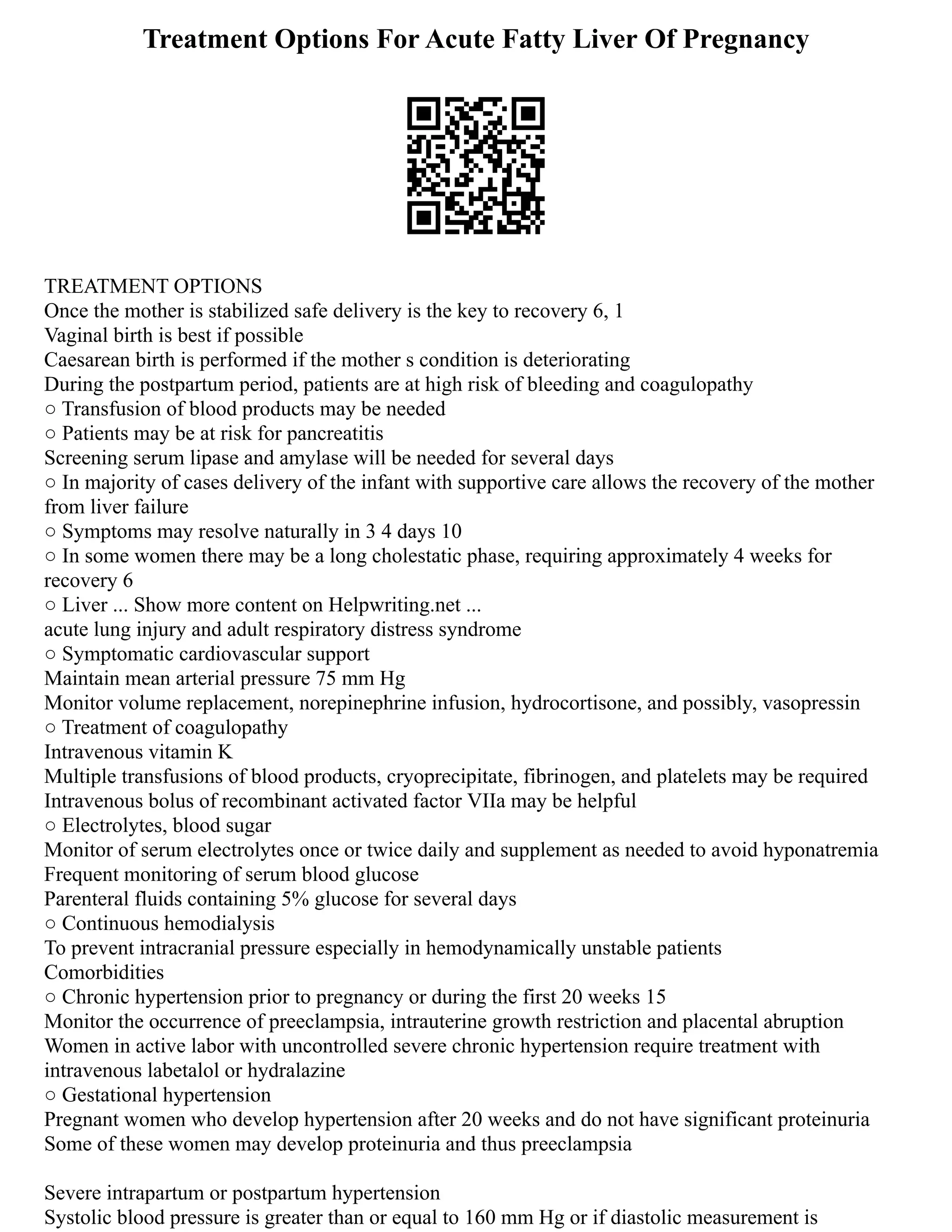 Treatment Options For Acute Fatty Liver Of Pregnancy
TREATMENT OPTIONS
Once the mother is stabilized safe delivery is the key to recovery 6, 1
Vaginal birth is best if possible
Caesarean birth is performed if the mother s condition is deteriorating
During the postpartum period, patients are at high risk of bleeding and coagulopathy
○ Transfusion of blood products may be needed
○ Patients may be at risk for pancreatitis
Screening serum lipase and amylase will be needed for several days
○ In majority of cases delivery of the infant with supportive care allows the recovery of the mother
from liver failure
○ Symptoms may resolve naturally in 3 4 days 10
○ In some women there may be a long cholestatic phase, requiring approximately 4 weeks for
recovery 6
○ Liver ... Show more content on Helpwriting.net ...
acute lung injury and adult respiratory distress syndrome
○ Symptomatic cardiovascular support
Maintain mean arterial pressure 75 mm Hg
Monitor volume replacement, norepinephrine infusion, hydrocortisone, and possibly, vasopressin
○ Treatment of coagulopathy
Intravenous vitamin K
Multiple transfusions of blood products, cryoprecipitate, fibrinogen, and platelets may be required
Intravenous bolus of recombinant activated factor VIIa may be helpful
○ Electrolytes, blood sugar
Monitor of serum electrolytes once or twice daily and supplement as needed to avoid hyponatremia
Frequent monitoring of serum blood glucose
Parenteral fluids containing 5% glucose for several days
○ Continuous hemodialysis
To prevent intracranial pressure especially in hemodynamically unstable patients
Comorbidities
○ Chronic hypertension prior to pregnancy or during the first 20 weeks 15
Monitor the occurrence of preeclampsia, intrauterine growth restriction and placental abruption
Women in active labor with uncontrolled severe chronic hypertension require treatment with
intravenous labetalol or hydralazine
○ Gestational hypertension
Pregnant women who develop hypertension after 20 weeks and do not have significant proteinuria
Some of these women may develop proteinuria and thus preeclampsia
Severe intrapartum or postpartum hypertension
Systolic blood pressure is greater than or equal to 160 mm Hg or if diastolic measurement is
 