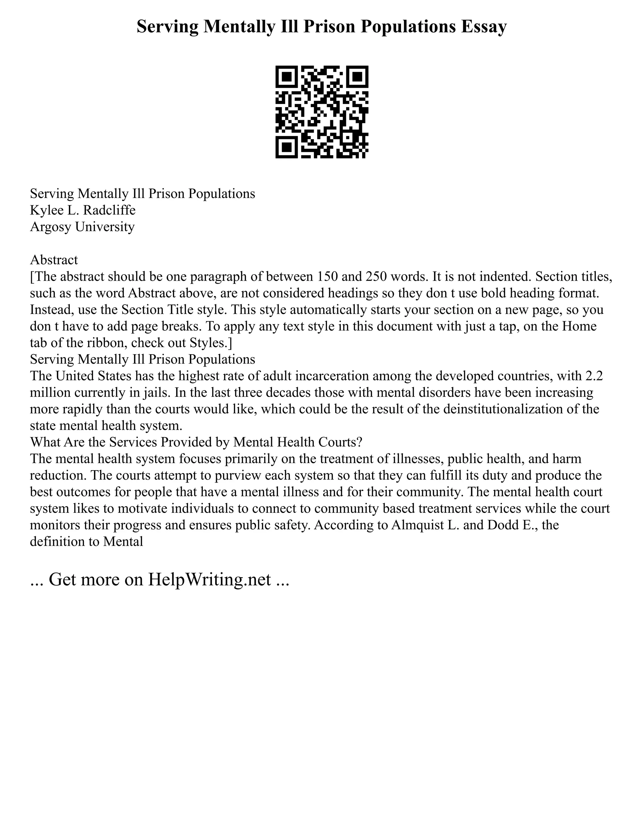 Serving Mentally Ill Prison Populations Essay
Serving Mentally Ill Prison Populations
Kylee L. Radcliffe
Argosy University
Abstract
[The abstract should be one paragraph of between 150 and 250 words. It is not indented. Section titles,
such as the word Abstract above, are not considered headings so they don t use bold heading format.
Instead, use the Section Title style. This style automatically starts your section on a new page, so you
don t have to add page breaks. To apply any text style in this document with just a tap, on the Home
tab of the ribbon, check out Styles.]
Serving Mentally Ill Prison Populations
The United States has the highest rate of adult incarceration among the developed countries, with 2.2
million currently in jails. In the last three decades those with mental disorders have been increasing
more rapidly than the courts would like, which could be the result of the deinstitutionalization of the
state mental health system.
What Are the Services Provided by Mental Health Courts?
The mental health system focuses primarily on the treatment of illnesses, public health, and harm
reduction. The courts attempt to purview each system so that they can fulfill its duty and produce the
best outcomes for people that have a mental illness and for their community. The mental health court
system likes to motivate individuals to connect to community based treatment services while the court
monitors their progress and ensures public safety. According to Almquist L. and Dodd E., the
definition to Mental
... Get more on HelpWriting.net ...
 