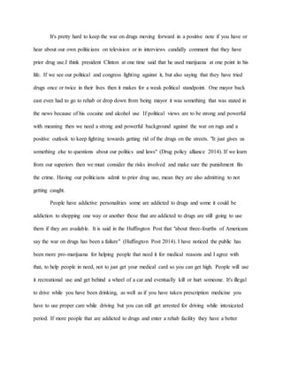 It's pretty hard to keep the war on drugs moving forward in a positive note if you have or
hear about our own politicians on television or in interviews candidly comment that they have
prior drug use.I think president Clinton at one time said that he used marijuana at one point in his
life. If we see our political and congress fighting against it, but also saying that they have tried
drugs once or twice in their lives then it makes for a weak political standpoint. One mayor back
east even had to go to rehab or drop down from being mayor it was something that was stated in
the news because of his cocaine and alcohol use If political views are to be strong and powerful
with meaning then we need a strong and powerful background against the war on rugs and a
positive outlook to keep fighting towards getting rid of the drugs on the streets. "It just gives us
something else to questions about our politics and laws" (Drug policy alliance 2014). If we learn
from our superiors then we must consider the risks involved and make sure the punishment fits
the crime. Having our politicians admit to prior drug use, mean they are also admitting to not
getting caught.
People have addictive personalities some are addicted to drugs and some it could be
addiction to shopping one way or another those that are addicted to drugs are still going to use
them if they are available. It is said in the Huffington Post that "about three-fourths of Americans
say the war on drugs has been a failure" (Huffington Post 2014). I have noticed the public has
been more pro-marijuana for helping people that need it for medical reasons and I agree with
that, to help people in need, not to just get your medical card so you can get high. People will use
it recreational use and get behind a wheel of a car and eventually kill or hurt someone. It's illegal
to drive while you have been drinking, as well as if you have taken prescription medicine you
have to use proper care while driving but you can still get arrested for driving while intoxicated
period. If more people that are addicted to drugs and enter a rehab facility they have a better
 