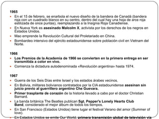 1965
 En el 15 de febrero, se enarbola el nuevo diseño de la bandera de Canadá (bandera
roja con un cuadrado blanco en su centro, dentro del cual hay una hoja de arce roja
estilizada de once puntas), reemplazando a la Insignia Roja Canadiense.
 En Nueva York es asesinado Malcolm X, activista por los derechos de los negros en
Estados Unidos.
 Mao emprende la Revolución Cultural del Proletariado en China.
 Bombardeo intensivo del ejército estadounidense sobre población civil en Vietnam del
Norte.
1966
 Los Premios de la Academia de 1966 se convierten en la primera entrega en ser
transmitida a color en vivo.
 Comienza la dictadura autodenominada «Revolución argentina» hasta 1974.
1967
 Guerra de los Seis Días entre Israel y los estados árabes vecinos.
 En Bolivia, militares bolivianos contratados por la CIA estadounidense asesinan sin
juicio previo al guerrillero argentino Che Guevara.
 Primer trasplante de corazón de la historia llevado a cabo por el doctor Christian
Barnard.
 La banda británica The Beatles publican Sgt. Pepper's Lonely Hearts Club
Band, considerado el mejor álbum de todos los tiempos.
 En San Francisco (Estados Unidos) tiene lugar el festival Verano del amor (Summer of
love).
 En Estados Unidos se emite Our World, primera transmisión global de televisión vía

 