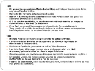 1968
 En Memphis es asesinado Martin Luther King, activista por los derechos de los
negros en Estados Unidos.
 Mayo del 68: Revuelta estudiantil en Francia.
 Robert F. Kennedy muere asesinado en el Hotel Ambassador, tras ganar las
elecciones primarias de California.
 El 2 de octubre en México, el movimiento estudiantil termina en lo que se
conoce como la Matanza de Tlatelolco.
 En el Perú, el general Velasco derroca al presidente Fernando Belaúnde
Terry, dando inicio al Gobierno Revolucionario de las Fuerzas Armadas que duró
hasta la primera mitad de los años 70 en su primera fase.
1969
 Richard Nixon se convierte en presidente de Estados Unidos.
 La edición de los Premios de la Academia de 1969 fue la primera en
transmitirse a nivel mundial.
 Dimisión de De Gaulle, presidente de la República Francesa.
 La misión Apolo XI lleva por primera vez al ser humano a la Luna. Neil
Armstrong, primer hombre en pisar la superficie lunar.
 Gadafi encabeza una revolución en Libia para derrocar la monarquía del rey Idris I.
 En Estados Unidos, los militares crean una red de telecomunicaciones
(ARPANET), de la que derivará la red de Internet.
 Festival de Woodstock, en el estado de Nueva York, considerado el festival de rock
más grande de la Historia.

 
