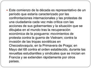  Este comienzo de la década es representativo de un

período que estaría caracterizado por las
confrontaciones internacionales y las protestas de
una ciudadanía cada vez más crítica con las
acciones de sus gobernantes y la situación que se
dibujaba en el mundo tras la recuperación
económica de la posguerra: movimientos de
protesta contra la guerra de Vietnam; contra la
invasión de las tropas soviéticas en
Checoslovaquía, en la Primavera de Praga; en
Mayo del 68 contra el orden establecido, durante las
revueltas estudiantiles y sindicales que se inician en
Francia y se extienden rápidamente por otros
países.

 
