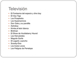 Televisión
 El Fantasma del espacio y dino boy
 El Oso Yogi
 Los Picapiedra
 Los Supersonicos
 Don Gato y su pandilla
 Astroboy
 Kimba,el león blanco
 Birdman

 El Show de Huckleberry Hound
 Los Herculoides
 Maguila Gorila
 El Lagarto Juancho
 Scooby-Doo

 Los Autos Locos
 Los Peligros de Penelope

 