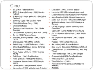 Cine





















8½ (1963) Federico Fellini
2001: A Space Odyssey (1968) Stanley
Kubrick
A Hard Day's Night (película) (1964) (The
Beatles).
Bonnie y Clyde (1967) Arthur Penn
Chitty Chitty Bang Bang (1968).
Cleopatra (1963).
Desayuno con diamantes (1961) Blake
Edwards
La Espada en la piedra (1963) Walt Disney
Dr. No (1962) Terence Young
El bueno, el feo y el malo (1966) Sergio
Leone
El Graduado (1967) Mike Nichols
Fellini-Satyricon (1968) Federico Fellini
El Verdugo (1963) Luis García Berlanga
Fahrenheit 451 (1966).
From Russia with Love (1963) Terence
Young
Goldfinger (1964) Guy Hamilton
Help! (película) (1965) (The Beatles).
Hasta que llegó su hora (1968) Sergio
Leone
La dolce vita (1960) Federico Fellini
La aventura (1960) Michelangelo Antonioni
























La evasión (1960) Jacques Becker
La noche (1961) Michelangelo Antonioni
La semilla del diablo (1968) Roman Polanski
Mary Poppins (1964) (Robert Stevenson).
Matar a un ruiseñor (1962) Robert Mulligan
Night of the living dead (1968) George A.
Romero
On Her Majesty's Secret Service (1969)
Peter Hunt
Operación Trueno (1965) Terence Young
Por unos pocos dólares más (1965) Sergio
Leone
Por un puñado de dólares (1964) Sergio
Leone
Psicosis (1960) Alfred Hitchcock
Repulsión (1965) Roman Polanski
Solo se vive dos veces (1967) Lewis Gilbert
The Apartment (El Apartamento) (1960) Billy
Wilder
The Great Escape (1963) John Sturges
Grupo salvaje (1969) Sam Peckinpah
Viridiana (1961) Luis Buñuel
West Side Story (1961).
Yellow Submarine (película) (1968) (The
Beatles).
Z (1969).

 