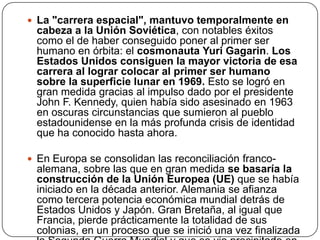  La "carrera espacial", mantuvo temporalmente en

cabeza a la Unión Soviética, con notables éxitos
como el de haber conseguido poner al primer ser
humano en órbita: el cosmonauta Yuri Gagarin. Los
Estados Unidos consiguen la mayor victoria de esa
carrera al lograr colocar al primer ser humano
sobre la superficie lunar en 1969. Esto se logró en
gran medida gracias al impulso dado por el presidente
John F. Kennedy, quien había sido asesinado en 1963
en oscuras circunstancias que sumieron al pueblo
estadounidense en la más profunda crisis de identidad
que ha conocido hasta ahora.
 En Europa se consolidan las reconciliación franco-

alemana, sobre las que en gran medida se basaría la
construcción de la Unión Europea (UE) que se había
iniciado en la década anterior. Alemania se afianza
como tercera potencia económica mundial detrás de
Estados Unidos y Japón. Gran Bretaña, al igual que
Francia, pierde prácticamente la totalidad de sus
colonias, en un proceso que se inició una vez finalizada

 
