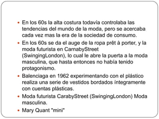  En los 60s la alta costura todavía controlaba las








tendencias del mundo de la moda, pero se acercaba
cada vez mas la era de la sociedad de consumo.
En los 60s se da el auge de la ropa prêt à porter, y la
moda futurista en CarnabyStreet
(SwingingLondon), lo cual le abre la puerta a la moda
masculina, que hasta entonces no había tenido
protagonismo.
Balenciaga en 1962 experimentando con el plástico
realiza una serie de vestidos bordados íntegramente
con cuentas plásticas.
Moda futurista CarabyStreet (SwingingLondon) Moda
masculina.
Mary Quant "mini"

 