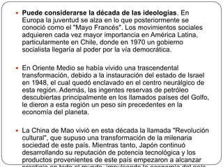  Puede considerarse la década de las ideologías. En

Europa la juventud se alza en lo que posteriormente se
conoció como el "Mayo Francés". Los movimientos sociales
adquieren cada vez mayor importancia en América Latina,
particularmente en Chile, donde en 1970 un gobierno
socialista llegaría al poder por la vía democrática.
 En Oriente Medio se había vivido una trascendental

transformación, debido a la instauración del estado de Israel
en 1948, el cual quedó enclavado en el centro neurálgico de
esta región. Además, las ingentes reservas de petróleo
descubiertas principalmente en los llamados países del Golfo,
le dieron a esta región un peso sin precedentes en la
economía del planeta.
 La China de Mao vivió en esta década la llamada "Revolución

cultural", que supuso una transformación de la milenaria
sociedad de este país. Mientras tanto, Japón continuó
desarrollando su reputación de potencia tecnológica y los
productos provenientes de este país empezaron a alcanzar

 