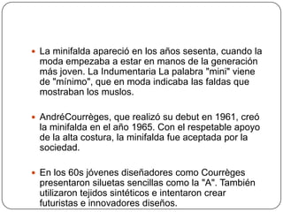  La minifalda apareció en los años sesenta, cuando la

moda empezaba a estar en manos de la generación
más joven. La Indumentaria La palabra "mini" viene
de "mínimo", que en moda indicaba las faldas que
mostraban los muslos.
 AndréCourrèges, que realizó su debut en 1961, creó

la minifalda en el año 1965. Con el respetable apoyo
de la alta costura, la minifalda fue aceptada por la
sociedad.
 En los 60s jóvenes diseñadores como Courrèges

presentaron siluetas sencillas como la "A". También
utilizaron tejidos sintéticos e intentaron crear
futuristas e innovadores diseños.

 