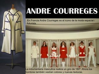 En Francia Andre Courreges es el icono de la moda espacial /
futurista.

La indumentaria masculina realiza un giro de 180º. Ahora los
hombres también vestían colores y nuevas texturas.

 