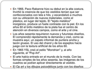  En 1966, Paco Rabanne hizo su debut en la alta costura.








Invirtió la creencia de que los vestidos tenían que ser
confeccionados con tela e hilo, y escandalizó a muchos
con su utilización de nuevos materiales, como el
plástico, en lugar del tejido. El "tejido metálico"
inorgánico, produce un fuete contraste con la piel. En los
años 60 el brillo metálico de la plata fue el centro de
atención en diversos campos, como el arte y el cine.
Los años sesenta requirieron nuevos y futuristas diseños.
El comprendió rápidamente la demanda y creó, como se
muestra aquí, un zapato informal de puntera ancha y
tacón grueso. El uso del charol y de los espejitos hacía
juego con la textura artificial de los años 60.
En 1965 YSL creó el estilo "Mondrian" y, al año
siguiente, el "Pop Art".
El arte había entrado en el mundo de la moda. Con las
formas simples de los años sesenta, las imágenes de los
cuadros se podían aplicar directamente al vestido.
El Op art y los dibujos psicodélicos junto con los diseños

 