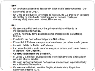 1960
 En la Unión Soviética es abatido Un avión espía estadounidense "U2".
 Nacimiento de la OPEP.
 En Chile se produce el terremoto de Valdivia, de 9,5 grados en la escala
de Richter (el más fuerte registrado por el humano mediante
sismógrafos), dejando al menos 970 muertos.
1961
 Es asesinado Patrice Lumumba, primer ministro y líder de la
independencia del Congo.
 John F. Kennedy, toma posesión como presidente de los Estados
Unidos.
 Fundación del Fondo Mundial para la Naturaleza.
 El nazi Adolf Eichmann es procesado en Israel por crímenes de guerra.
 Invasión fallída de Bahía de Cochinos.
 La Unión Soviética inicia la carrera espacial enviando al primer hombre
al espacio (Yuri Gagarin).
 Construcción del muro de Berlín.
 F. Lacob y J. Monod: elucidación de los mecanismos de la regulación
genética al nivel celular.
 Se inicia la Guerra Colonial Portuguesa, afectándose la popularidad y
estabilidad del Salazarismo.
 Es asesinado Rafael Leonidas Trujillo, dictador de la República
Dominicana desde 1930.

 