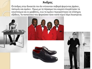 Άνδρες
Oι άνδρες στην δεκαετία του 60 ντύνονταν σοβαρά φορώντας φράκο ,
παπιγιόν και σμόκιν .Όμως με το πέρασμα του καιρού επικράτησαν τα
κουστούμια και οι γραβάτες, ενώ τα σμόκιν περιορίστηκαν σε επίσημες
εξόδους.Τα παπούτσια που φορούσαν ήταν κατά κύριο λόγο λουστρίνια.
 