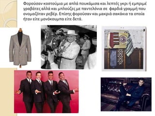 Φορούσαν κοστούμια με απλά πουκάμισα και λεπτές γκρι ή εμπριμέ
γραβάτες αλλά και μπλούζες με παντελόνια σε φαρδιά γραμμή που
ονομαζόταν ρεβέρ. Επίσης φορούσαν και μακριά σακάκια τα οποία
ήταν είτε μονόκουμπα είτε δετά.
 