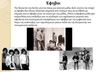 Έφηβοι
Την δεκαετία του 60 δεν γίνεται λόγος για νεανική μόδα, διότι εκείνη την εποχή
οι έφηβοι δεν έδιναν ιδιαίτερη σημασία στο ντύσιμό τους σε αντίθεση με
σήμερα που οι έφηβοι είναι το επίκεντρο της μόδας. Πλέον η εφηβική μόδα έχει
καίρια θέση στις επιδείξεις και τις συλλογές των σχεδιαστών γεγονός που
οφείλεται στη συστηματική ενασχόληση των εφήβων με την εμφάνισή τους
λόγω της ανάπτυξης των τεχνολογικών μέσων αλλά και της διεύρυνσης του
πνευματικού ορίζοντα.
 