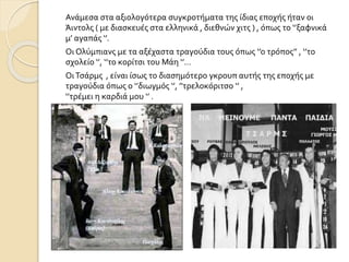 Ανάμεσα στα αξιολογότερα συγκροτήματα της ίδιας εποχής ήταν οι
Άιντολς ( με διασκευές στα ελληνικά , διεθνών χιτς ) , όπως το ‘’ξαφνικά
μ’ αγαπάς ‘’.
Οι Ολύμπιανς με τα αξέχαστα τραγούδια τους όπως ‘’ο τρόπος’’ , ‘’το
σχολείο ‘’, ‘’το κορίτσι του Μάη ‘’…
ΟιΤσάρμς , είναι ίσως το διασημότερο γκρουπ αυτής της εποχής με
τραγούδια όπως ο ‘’διωγμός ‘’, ’'τρελοκόριτσο ‘’ ,
‘’τρέμει η καρδιά μου ‘’ .
 
