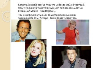 Κατά τη δεκαετία του ’60 ήταν της μόδας το ιταλικό τραγούδι
πριν γίνει αρκετά γνωστή η εγγλέζικη ποπ και ροκ . Σέρτζιο
Ενρίκο , Αλ Μπάνο , Ρίτα Παβόνε …
Την ίδια επιτυχία γνώριζαν τα γαλλικά τραγούδια και
τραγουδιστές όπως Ανταμο , Συλβί Βαρταν , Κριστόφ .
 