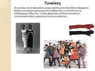 Γυναίκες
Οι γυναίκες του 60 φορούσαν ρούχα υψηλής ραπτικής αλλά και φορέματα
άσπρου και μαύρου χρώματος που αναδείκνυαν το ντεκολτέ και τα
καλλίγραμμα πόδια τους . Επίσης φορούσαν κολλητά παντελόνια ,
εντυπωσιακά παλτό, μακριά γάντια και μίνι φούστες.
 