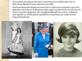 Τα γυναικεία χτενίσματα ποικίλουν. Κυριότερα και συνηθέστερα είναι τα
εξής:κότσος Φαράχ Ντιμπά, αρλεκίνος και πάζλ.
Νωρίτερα φορούσαν φορέματα κάτω από το γόνατο και ταγεράκια, όμως δεν
φορούσαν παντελόνια.Τα φορέματα ήταν μέχρι τη μέση στητά και από εκεί και
κάτω οι γυναίκες φορούσαν κάτι μεσοφόρια(φουρό) για να γίνει το φόρεμα
πολύ φαρδύ και πολλές φορές προσέθεταν συρματάκια για να φουσκώνει
ακόμη περισσότερο.
 