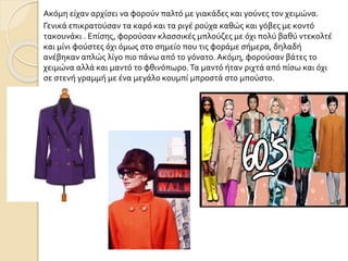 Ακόμη είχαν αρχίσει να φορούν παλτό με γιακάδες και γούνες τον χειμώνα.
Γενικά επικρατούσαν τα καρό και τα ριγέ ρούχα καθώς και γόβες με κοντό
τακουνάκι . Επίσης, φορούσαν κλασσικές μπλούζες με όχι πολύ βαθύ ντεκολτέ
και μίνι φούστες όχι όμως στο σημείο που τις φοράμε σήμερα, δηλαδή
ανέβηκαν απλώς λίγο πιο πάνω από το γόνατο. Ακόμη, φορούσαν βάτες το
χειμώνα αλλά και μαντό το φθινόπωρο.Τα μαντό ήταν ριχτά από πίσω και όχι
σε στενή γραμμή με ένα μεγάλο κουμπί μπροστά στο μπούστο.
 