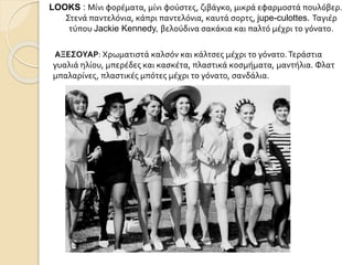 LOOKS : Μίνι φορέματα, μίνι φούστες, ζιβάγκο, μικρά εφαρμοστά πουλόβερ.
Στενά παντελόνια, κάπρι παντελόνια, καυτά σορτς, jupe-culottes. Ταγιέρ
τύπου Jackie Kennedy, βελούδινα σακάκια και παλτό μέχρι το γόνατο.
ΑΞΕΣΟΥΑΡ: Χρωματιστά καλσόν και κάλτσες μέχρι το γόνατο.Τεράστια
γυαλιά ηλίου, μπερέδες και κασκέτα, πλαστικά κοσμήματα, μαντήλια. Φλατ
μπαλαρίνες, πλαστικές μπότες μέχρι το γόνατο, σανδάλια.
 