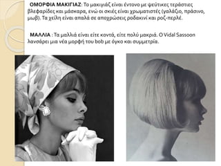 ΟΜΟΡΦΙΑ ΜΑΚΙΓΙΑΖ:Το μακιγιάζ είναι έντονο με ψεύτικες τεράστιες
βλεφαρίδες και μάσκαρα, ενώ οι σκιές είναι χρωματιστές (γαλάζιο, πράσινο,
μωβ).Τα χείλη είναι απαλά σε αποχρώσεις ροδακινί και ροζ-περλέ.
ΜΑΛΛΙΑ :Τα μαλλιά είναι είτε κοντά, είτε πολύ μακριά. ΟVidal Sassoon
λανσάρει μια νέα μορφή του bob με όγκο και συμμετρία.
 