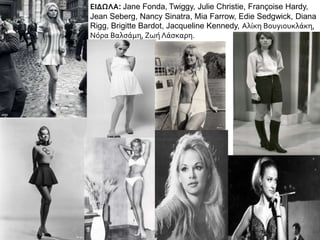 ΕΙΔΩΛΑ: Jane Fonda, Twiggy, Julie Christie, Françoise Hardy,
Jean Seberg, Nancy Sinatra, Mia Farrow, Edie Sedgwick, Diana
Rigg, Brigitte Bardot, Jacqueline Kennedy, Αλίκη Βουγιουκλάκη,
Νόρα Βαλσάμη, Ζωή Λάσκαρη.
 