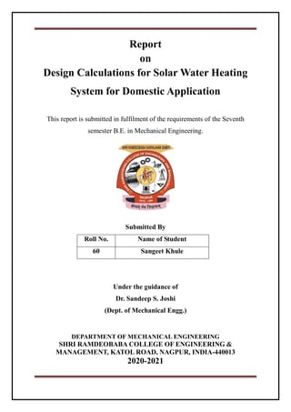 Report
on
Design Calculations for Solar Water Heating
System for Domestic Application
This report is submitted in fulfilment of the requirements of the Seventh
semester B.E. in Mechanical Engineering.
Submitted By
Roll No. Name of Student
60 Sangeet Khule
Under the guidance of
Dr. Sandeep S. Joshi
(Dept. of Mechanical Engg.)
DEPARTMENT OF MECHANICAL ENGINEERING
SHRI RAMDEOBABA COLLEGE OF ENGINEERING &
MANAGEMENT, KATOL ROAD, NAGPUR, INDIA-440013
2020-2021
 