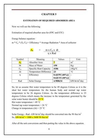 8
CHAPTER 5
ESTIMATION OF REQUIRED ABSORBER AREA
Now we will see the following
Estimation of required absorber area for (FPC and ETC)
Energy balance equation:
m * Cp * (Th-Ta) = Efficiency * Average Radiation * Area of collector
Ab = m x Cp x dt
η x Rad
Symbol Meaning Values Unit
Ab Absorber Area ? m2
M Mass of Water 150 Kg
Cp Specific Heat Capacity 4186 J/Kg°C
Δt Temperature Difference 23 °C
η Efficiency 0.4[FPC(40%)]
0.6[ETC(40%)]
-
Rad Solar Energy 4.908634 kW-hr/m2
/day
So, let us assume Hot water temperature to be 49 degrees Celsius as it is the
ideal hot water temperature for the human body and normal tap water
temperature to be 26 degrees Celsius. As the temperature difference is 23
degrees Celsius which means the increase in the temperature generated by the
solar water heater should be 23 °C.
Hot water temperature = 49 °C
Normal tap water temperature = 26 °C
Change in temperature (Δt) = 23 °C
Solar Energy - Rad - kW-hr/m2
/day should be converted into the W-Sec/m2
So, kW-hr/m2
= 1000 x 3600 W-Sec/m2
After all the unit conversions and then putting the value in the above equation.
 