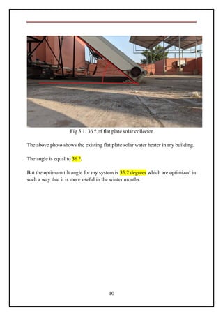 10
Fig 5.1. 36 ° of flat plate solar collector
The above photo shows the existing flat plate solar water heater in my building.
The angle is equal to 36 °.
But the optimum tilt angle for my system is 35.2 degrees which are optimized in
such a way that it is more useful in the winter months.
 
